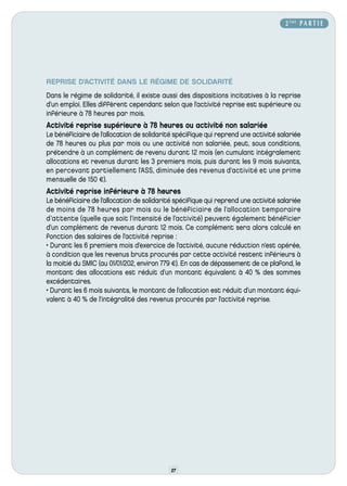 2 ÈME P A R T I E




REPRISE D’ACTIVITÉ DANS LE RÉGIME DE SOLIDARITÉ
Dans le régime de solidarité, il existe aussi des dispositions incitatives à la reprise
d’un emploi. Elles diffèrent cependant selon que l’activité reprise est supérieure ou
inférieure à 78 heures par mois.
Activité reprise supérieure à 78 heures ou activité non salariée
Le bénéficiaire de l’allocation de solidarité spécifique qui reprend une activité salariée
de 78 heures ou plus par mois ou une activité non salariée, peut, sous conditions,
prétendre à un complément de revenu durant 12 mois (en cumulant intégralement
allocations et revenus durant les 3 premiers mois, puis durant les 9 mois suivants,
en percevant partiellement l’A SS, diminuée des revenus d’activité et une prime
mensuelle de 150 €).
Activité reprise inférieure à 78 heures
Le bénéficiaire de l’allocation de solidarité spécifique qui reprend une activité salariée
de moins de 78 heures par mois ou le bénéficiaire de l’allocation temporaire
d’attente (quelle que soit l’intensité de l’activité) peuvent également bénéficier
d’un complément de revenus durant 12 mois. Ce complément sera alors calculé en
fonction des salaires de l’activité reprise :
• Durant les 6 premiers mois d’exercice de l’activité, aucune réduction n’est opérée,
à condition que les revenus bruts procurés par cette activité restent inférieurs à
la moitié du SMIC (au 01/01/202, environ 779 €). En cas de dépassement de ce plafond, le
montant des allocations est réduit d’un montant équivalent à 40 % des sommes
excédentaires.
• Durant les 6 mois suivants, le montant de l’allocation est réduit d’un montant équi-
valent à 40 % de l’intégralité des revenus procurés par l’activité reprise.




                                            27
 