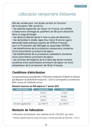 2 ÈME P A R T I E



        L’allocation temporaire d’attente
Elle est versée pour une durée variant en fonction
de la situation. Elle concerne :
• les salariés expatriés, de retour en France, non affiliés
à l’assurance chômage et justifiant de 182 jours d’activité
dans un pays étranger,
• les détenus libérés après 2 mois ou plus de détention,
• les demandeurs d’asile, âgés d’au moins 18 ans et ayant
demandé l’asile politique auprès de l’Office Français
pour la Protection des Réfugiés et Apatrides (OFPRA),
• les bénéficiaires de la protection temporaire, titulaires
d’une autorisation provisoire de séjour,
• les bénéficiaires de la protection subsidiaire, titulaires
d’une autorisation provisoire de séjour,
• les victimes étrangères de la traite des êtres humains,
titulaires d’une autorisation provisoire de séjour et d’une
attestation de la protection de l’Etat français.


Conditions d’attribution
Les personnes pouvant prétendre à l’allocation temporaire d’attente ne doivent
pas dépasser un plafond de ressources : celui-ci correspond au montant du
RSA (revenu de solidarité active).
Montant maximum du RSA depuis le 1er janvier 2012
     Nombre d’enfants                personne seule                    en couple
              0                         474,93 €                       712,40 €
              1                         617,40 €                       854,88 €
              2                         759,87 €                       997,36 €
  Par enfant supplémentaire           plus 189,97 €                  plus 189,97 €


Montant de l’allocation
L’allocation est forfaitaire. Son montant est de 330,30 €* par mois.
* Montant indicatif calculé sur la base de 30 jours x montant journalier de l’allocation : 11,01 €.


                                                29
 