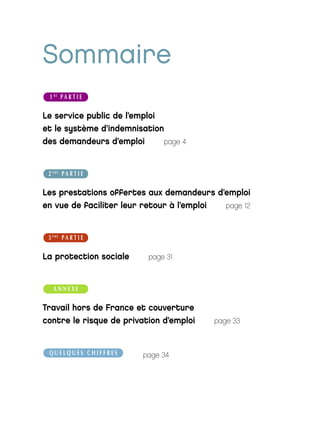 Sommaire
 1 RE P A R T I E

Le service public de l’emploi
et le système d’indemnisation
des demandeurs d’emploi       page 4



 2 ÈME P A R T I E

Les prestations offertes aux demandeurs d’emploi
en vue de faciliter leur retour à l’emploi page 12



 3 ÈME P A R T I E

La protection sociale     page 31



   ANNEXE

Travail hors de France et couverture
contre le risque de privation d’emploi   page 33



 QUELQUES CHIFFRES       page 34
 