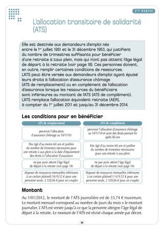 2 ÈME P A R T I E


        L’allocation transitoire de solidarité
        (ATS)
Elle est destinée aux demandeurs d’emploi nés
entre le 1er juillet 1951 et le 31 décembre 1953, qui justifient
du nombre de trimestres suffisants pour bénéficier
d’une retraite à taux plein, mais qui n’ont pas atteint l’âge légal
de départ à la retraite (voir page 18). Ces personnes doivent,
en outre, remplir certaines conditions de ressources.
L’ATS peut être versée aux demandeurs d’emploi ayant épuisé
leurs droits à l’allocation d’assurance chômage
(ATS de remplacement) ou en complément de l’allocation
d’assurance lorsque les ressources du bénéficiaire
sont inférieures au montant de l’ATS (ATS de complément).
L’ATS remplace l’allocation équivalent retraite (AER),
à compter du 1er juillet 2011 et jusqu’au 31 décembre 2014.

Les conditions pour en bénéficier
             ATS de remplacement                                    ATS de complément
                                                         percevoir l’allocation d’assurance chômage
              percevoir l’allocation
                                                          au 10/11/10 et avoir des droits prenant fin
       d’assurance chômage au 10/11/10
                                                                         après 60 ans

     Etre âgé d’au moins 60 ans et justifier               Etre âgé d’au moins 60 ans et justifier
   du nombre de trimestres nécessaires pour                 du nombre de trimestres nécessaires
 une retraite à aux plein à la date d’épuisement                pour une retraite à aux plein
      des droits à l’allocation d’assurance
         ne pas avoir atteint l’âge légal                      ne pas avoir atteint l’âge légal
      de départ à la retraite (voir page 18)                de départ à la retraite (voir page 18)
  disposer de ressources mensuelles inférieures         disposer de ressources mensuelles inférieures
   à un certain plafond (1619,52 € pour une              à un certain plafond (1 619,52 € pour une
  personne seule, 2 328,06 € pour un couple)            personne seule, 2 328,06 € pour un couple)

Montant
Au 1/01/2012, le montant de l’ATS journalière est de 33,74 € maximum.
Le montant mensuel correspond au nombre de jours du mois x le montant
journalier. L’ATS est versée jusqu’à ce que la personne atteigne l’âge légal de
départ à la retraite. Le montant de l’ATS est révisé chaque année par décret.

                                                   30
 