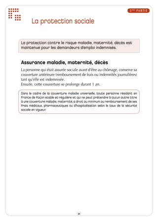 3 ÈME P A R T I E


       La protection sociale

La protection contre le risque maladie, maternité, décès est
maintenue pour les demandeurs d’emploi indemnisés.


Assurance maladie, maternité, décès
La personne qui était assurée sociale avant d’être au chômage, conserve sa
couverture antérieure (remboursement de frais ou indemnités journalières)
tant qu’elle est indemnisée.
Ensuite, cette couverture se prolonge durant 1 an.

Dans le cadre de la couverture maladie universelle, toute personne résidant en
France de façon stable et régulière et qui ne peut prétendre à aucun autre titre
à une couverture maladie, maternité, a droit au minimum au remboursement de ses
frais médicaux, pharmaceutiques ou d’hospitalisation selon le taux de la sécurité
sociale en vigueur.




                                       31
 