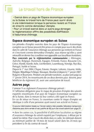 ANNEXE
        Le travail hors de France
 • Exercé dans un pays de l’Espace économique européen
ou la Suisse, le travail hors de France peut ouvrir droit
à une indemnisation lorsque la personne revient en France
et s’inscrit comme demandeur d’emploi.
• Pour un travail exercé dans un autre pays étranger,
la règlementation offre des possibilités d’affiliation
à l’assurance chômage.

Espace économique européen et Suisse
Les périodes d’emploi exercées dans les pays de l’Espace économique
européen ou en Suisse peuvent être prises en compte pour ouvrir des droits
dans le cadre de l’assurance chômage aux personnes qui rentrent en France
et s’inscrivent comme demandeur d’emploi, sous réserve qu’elles y aient
retravaillé en dernier lieu (condition non opposable aux travailleurs frontaliers).
Pays concernés par la réglementation communautaire : Allemagne,
Autriche, Belgique, Danemark, Espagne, Finlande, France, Royaume Uni,
Grèce, Irlande, Islande, Italie, Liechtenstein, Luxembourg, Norvège, Pays-Bas,
Portugal, Suède et Suisse.
Depuis le 1er mai 2004, Chypre, Estonie, Hongrie, Lettonie, Lituanie, Malte,
Pologne, République Tchèque, Slovaquie, Slovénie et depuis le 1er janvier 2007,
Bulgarie et Roumanie. Pendant une période transitoire, au plus tard jusqu’au
1er janvier 2014, les ressortissants de ces deux derniers pays doivent, pour
bénéficier du règlement UE, avoir une autorisation de travail.
Autres pays
L’annexe 9 au règlement d’assurance chômage prévoit :
• l’affiliation obligatoire pour le risque de privation d’emploi des salariés
expatriés ressortissants d’un pays de l’espace économique européen ou
de la Suisse, dans la mesure où leur contrat a été signé en France.
En cas de retour en France, la couverture contre le risque d’emploi est
identique à celle d’une personne ayant exercé son activité en France ;
Si aucune indemnisation basée sur l’ancien salaire n’est possible, l’allocation temporaire
d’attente peut être versée s’il est justifié de 182 jours de travail salarié (voir page 27).

• dans les autres cas, la possibilité d’affiliation facultative au régime
d’assurance chômage du salarié expatrié par l’employeur, à défaut par le
salarié lui-même. Pour s’ouvrir des droits dans ce cadre, les intéressés doivent
au minimum justifier de 18 mois de travail salarié dans les 24 mois qui
précèdent la fin du contrat de travail.
                                             33
 