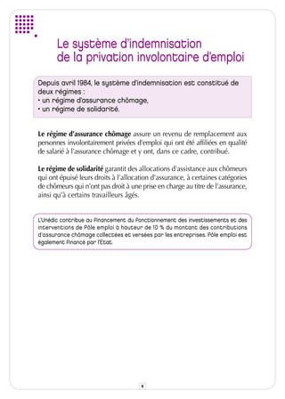 Le système d’indemnisation
       de la privation involontaire d’emploi
Depuis avril 1984, le système d’indemnisation est constitué de
deux régimes :
• un régime d’assurance chômage,
• un régime de solidarité.


Le régime d’assurance chômage assure un revenu de remplacement aux
personnes involontairement privées d'emploi qui ont été affiliées en qualité
de salarié à l’assurance chômage et y ont, dans ce cadre, contribué.

Le régime de solidarité garantit des allocations d'assistance aux chômeurs
qui ont épuisé leurs droits à l’allocation d’assurance, à certaines catégories
de chômeurs qui n’ont pas droit à une prise en charge au titre de l'assurance,
ainsi qu’à certains travailleurs âgés.


L’Unédic contribue au financement du fonctionnement des investissements et des
interventions de Pôle emploi à hauteur de 10 % du montant des contributions
d’assurance chômage collectées et versées par les entreprises. Pôle emploi est
également financé par l’Etat.




                                      6
 