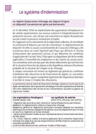 Le système d’indemnisation
Le régime d’assurance chômage est depuis l’origine
un dispositif conventionnel géré paritairement.

Le 31 décembre 1958, les représentants des organisations d’employeurs et
de salariés représentatives aux niveaux national et interprofessionnel (les
partenaires sociaux), ont créé par une convention un régime de protection
sociale contre la privation involontaire d'emploi.
En s'appuyant sur les mécanismes de la négociation collective, ils ont élaboré
et continuent d'élaborer, par voie de conventions, la réglementation du
dispositif. En effet, la source conventionnelle de l’assurance chômage a été
maintenue dans un cadre législatif spécifique qui délimite le champ
d’intervention des partenaires sociaux et qui détermine les conditions
d’application de l’accord. Ainsi, l'Etat agrée ces dispositions afin de les rendre
applicables à l'ensemble des employeurs et des salariés du secteur privé.
Les conventions sont conclues pour des durées déterminées qui sont fonction
de la situation financière du régime et des hypothèses retenues d’évolution
probable de la situation de l’emploi et du chômage.
A chaque convention est annexé un règlement qui prévoit les conditions
d'attribution des allocations et de financement du régime. La convention
et le règlement en vigueur comportent également des dispositions destinées
à faciliter le retour à l’emploi des allocataires.
Le paritarisme, dans le cadre de l’assurance chômage, repose sur le principe d'une
égale représentation des organisations d'employeurs et des organisations de salariés
tant dans l'élaboration des normes et leur interprétation que dans la gestion du
régime par l’Unédic.


Les organisations d’employeurs               Les syndicats de salariés
(CGPME, MEDEF, UPA)                           (CFDT, CFTC, CFE-CGC, CGT, CGT-FO)
• Négocient des accords au plan national et interprofessionnel qui permettent
d’élaborer la réglementation relative à l’assurance chômage.
[Règlement général et règlements particuliers (annexes) adaptés aux situations
spécifiques de certaines catégories de salariés, accords d’application pour la mise
en œuvre du règlement et de ses annexes].
• Gèrent paritairement l’Unédic et sont représentés dans le Conseil d’administration
de Pôle emploi.
• Au niveau régional, veillent à la bonne application de la convention d’assurance
chômage (voir page 4) au sein de chaque Direction de Pôle emploi et constituent les
instances paritaires (IPR).
Le service des allocations est confié par l’Unédic à Pôle emploi.

                                         8
 