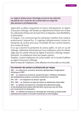 1 RE P A R T I E




Le régime d’assurance chômage concerne les salariés
titulaires d’un contrat de travail dans la majorité
des secteurs professionnels.

Applicable au début uniquement en France métropolitaine, le régime
d’assurance chômage a été étendu aux départements d’Outre-mer et dans
les collectivités d’Outre-mer de Saint-Pierre et Miquelon, Saint-Barthélémy
et Saint-Martin.
A l'origine, il ne concernait que les entreprises membres d'un syndicat
professionnel. Aujourd’hui, il s’applique obligatoirement à toutes les
entreprises du secteur privé pour l’ensemble de leurs salariés titulaires
d’un contrat de travail.
En ce qui concerne les personnels du secteur public, ils sont, en cas de
chômage, indemnisés directement par leurs employeurs selon les mêmes
règles que les salariés relevant du régime d’assurance chômage interpro-
fessionnel, ces employeurs étant leur propre assureur.
Toutefois, certains employeurs du secteur public ont la faculté d’adhérer
au régime d’assurance chômage.
Selon le statut de l’employeur, cette adhésion est irrévocable ou révocable.

Une extension des secteurs professionnels par étapes
1959      Industrie et commerce. Branches représentées à l’organisation
d’employeurs CNPF.
1967       Industrie et commerce, toutes branches (+ affiliation facultative
des établissements publics à caractère industriel et commercial).
1974 - 1977     Intégration du secteur agricole.
1979 - 1980     Extension aux gens de maison et assistantes maternelles.
1987       Adhésion facultative et révocable des collectivités locales
et des établissements publics administratifs, autres que ceux de l’Etat,
pour le personnel non statutaire.
1999      Adhésion facultative et révocable des universités, grandes écoles,
établissements publics à caractère scientifique et technologique.




                                        9
 