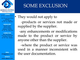 SOME EXCLUSION They would not apply to -products or services not made or supplied by the supplier.  -any enhancements or modifications made to the product or service by anyone other than the supplier. -where the product or service was used in a manner inconsistent with the user documentation. 