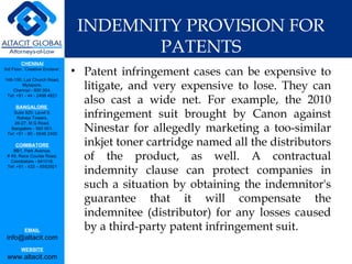 INDEMNITY PROVISION FOR PATENTS Patent infringement cases can be expensive to litigate, and very expensive to lose. They can also cast a wide net. For example, the 2010 infringement suit brought by Canon against Ninestar for allegedly marketing a too-similar inkjet toner cartridge named all the distributors of the product, as well. A contractual indemnity clause can protect companies in such a situation by obtaining the indemnitor's guarantee that it will compensate the indemnitee (distributor) for any losses caused by a third-party patent infringement suit. 
