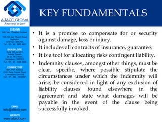 KEY FUNDAMENTALS It is a promise to compensate for or security against damage, loss or injury. It includes all contracts of insurance, guarantee.  It is a tool for allocating risks contingent liability. Indemnity clauses, amongst other things, must be clear, specific, where possible stipulate the circumstances under which the indemnity will arise, be considered in light of any exclusion of liability clauses found elsewhere in the agreement and state what damages will be payable in the event of the clause being successfully invoked. 