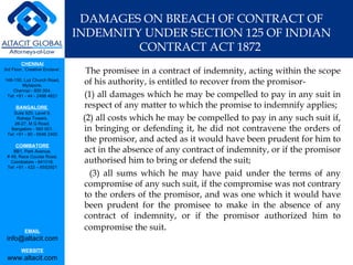 DAMAGES ON BREACH OF CONTRACT OF INDEMNITY UNDER SECTION 125 OF INDIAN CONTRACT ACT 1872  The promisee in a contract of indemnity, acting within the scope of his authority, is entitled to recover from the promisor- (1) all damages which he may be compelled to pay in any suit in respect of any matter to which the promise to indemnify applies; (2) all costs which he may be compelled to pay in any such suit if, in bringing or defending it, he did not contravene the orders of the promisor, and acted as it would have been prudent for him to act in the absence of any contract of indemnity, or if the promisor authorised him to bring or defend the suit; (3) all sums which he may have paid under the terms of any compromise of any such suit, if the compromise was not contrary to the orders of the promisor, and was one which it would have been prudent for the promisee to make in the absence of any contract of indemnity, or if the promisor authorized him to compromise the suit . 
