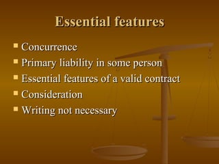 Essential features
 Concurrence
 Primary liability in some person

 Essential features of a valid contract

 Consideration

 Writing not necessary
 