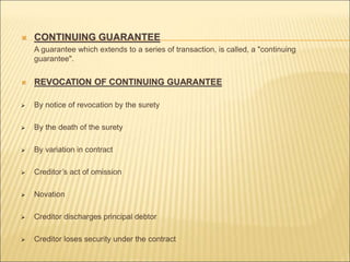  CONTINUING GUARANTEE
A guarantee which extends to a series of transaction, is called, a "continuing
guarantee".
 REVOCATION OF CONTINUING GUARANTEE
 By notice of revocation by the surety
 By the death of the surety
 By variation in contract
 Creditor’s act of omission
 Novation
 Creditor discharges principal debtor
 Creditor loses security under the contract
 
