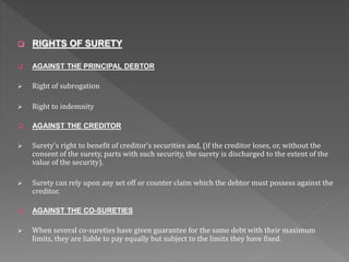  RIGHTS OF SURETY
 AGAINST THE PRINCIPAL DEBTOR
 Right of subrogation
 Right to indemnity
 AGAINST THE CREDITOR
 Surety's right to benefit of creditor's securities and, (if the creditor loses, or, without the
consent of the surety, parts with such security, the surety is discharged to the extent of the
value of the security).
 Surety can rely upon any set off or counter claim which the debtor must possess against the
creditor.
 AGAINST THE CO-SURETIES
 When several co-sureties have given guarantee for the same debt with their maximum
limits, they are liable to pay equally but subject to the limits they have fixed.
 