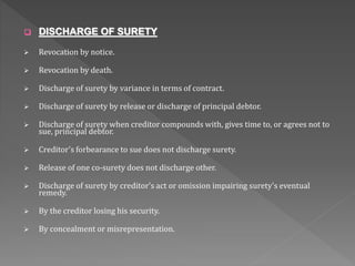  DISCHARGE OF SURETY
 Revocation by notice.
 Revocation by death.
 Discharge of surety by variance in terms of contract.
 Discharge of surety by release or discharge of principal debtor.
 Discharge of surety when creditor compounds with, gives time to, or agrees not to
sue, principal debtor.
 Creditor's forbearance to sue does not discharge surety.
 Release of one co-surety does not discharge other.
 Discharge of surety by creditor's act or omission impairing surety's eventual
remedy.
 By the creditor losing his security.
 By concealment or misrepresentation.
 