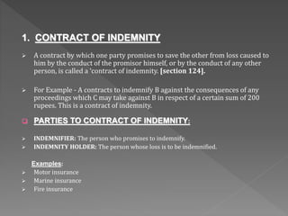 1. CONTRACT OF INDEMNITY
 A contract by which one party promises to save the other from loss caused to
him by the conduct of the promisor himself, or by the conduct of any other
person, is called a ‘contract of indemnity. [section 124].
 For Example - A contracts to indemnify B against the consequences of any
proceedings which C may take against B in respect of a certain sum of 200
rupees. This is a contract of indemnity.
 PARTIES TO CONTRACT OF INDEMNITY:
 INDEMNIFIER: The person who promises to indemnify.
 INDEMNITY HOLDER: The person whose loss is to be indemnified.
Examples:
 Motor insurance
 Marine insurance
 Fire insurance
 