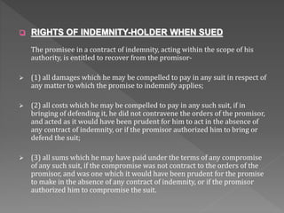  RIGHTS OF INDEMNITY-HOLDER WHEN SUED
The promisee in a contract of indemnity, acting within the scope of his
authority, is entitled to recover from the promisor-
 (1) all damages which he may be compelled to pay in any suit in respect of
any matter to which the promise to indemnify applies;
 (2) all costs which he may be compelled to pay in any such suit, if in
bringing of defending it, he did not contravene the orders of the promisor,
and acted as it would have been prudent for him to act in the absence of
any contract of indemnity, or if the promisor authorized him to bring or
defend the suit;
 (3) all sums which he may have paid under the terms of any compromise
of any such suit, if the compromise was not contract to the orders of the
promisor, and was one which it would have been prudent for the promise
to make in the absence of any contract of indemnity, or if the promisor
authorized him to compromise the suit.
 