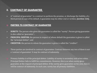 2. CONTRACT OF GUARANTEE
 A “contract of guarantee” is a contract to perform the promise, or discharge the liability, of a
third person in case of his default. A guarantee may be either oral or written. [section 126].
 PARTIES TO CONTRACT OF GUARANTEE
 SURETY: The person who gives the guarantee is called the “surety”. Person giving guarantee
is also called as ‘guarantor’. ;
 PRINCIPAL DEBTOR: the person in respect of whose default the guarantee is given is called
the “principal debtor”, and
 CREDITOR: the person to whom the guarantee is given is called the “creditor”.
 Three parties are involved in contract of guarantee. Contract between any two of them is not
a ‘contract of guarantee’. It may be contract of indemnity.
 Primary liability is of the principal debtor. Liability of surety is secondary and arises when
Principal Debtor fails to fulfill his commitments. However, this is so when surety gives
guarantee at the request of principal debtor. If the surety gives guarantee on his own, then it
will be contract of indemnity. In such case, surety has all primary liabilities.
 