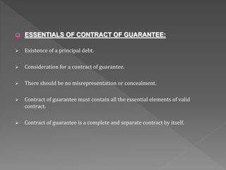  ESSENTIALS OF CONTRACT OF GUARANTEE:
 Existence of a principal debt.
 Consideration for a contract of guarantee.
 There should be no misrepresentation or concealment.
 Contract of guarantee must contain all the essential elements of valid
contract.
 Contract of guarantee is a complete and separate contract by itself.
 