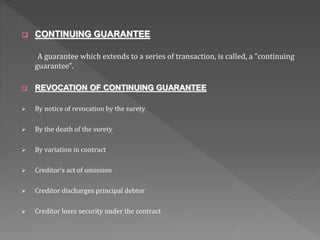  CONTINUING GUARANTEE
A guarantee which extends to a series of transaction, is called, a "continuing
guarantee".
 REVOCATION OF CONTINUING GUARANTEE
 By notice of revocation by the surety
 By the death of the surety
 By variation in contract
 Creditor’s act of omission
 Creditor discharges principal debtor
 Creditor loses security under the contract
 