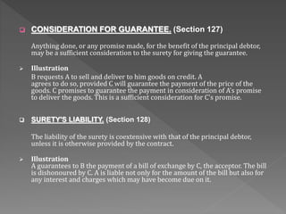  CONSIDERATION FOR GUARANTEE. (Section 127)
Anything done, or any promise made, for the benefit of the principal debtor,
may be a sufficient consideration to the surety for giving the guarantee.
 Illustration
B requests A to sell and deliver to him goods on credit. A
agrees to do so, provided C will guarantee the payment of the price of the
goods. C promises to guarantee the payment in consideration of A's promise
to deliver the goods. This is a sufficient consideration for C's promise.
 SURETY'S LIABILITY. (Section 128)
The liability of the surety is coextensive with that of the principal debtor,
unless it is otherwise provided by the contract.
 Illustration
A guarantees to B the payment of a bill of exchange by C, the acceptor. The bill
is dishonoured by C. A is liable not only for the amount of the bill but also for
any interest and charges which may have become due on it.
 