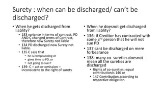 Surety : when can be discharged/ can’t be
discharged?
• When he gets discharged from
liablity?
• 133 variance in terms of contract, PD
AND C changed terms of Contract,
therefore now Surety not liable
• 134 PD discharged now Surety not
liable.
• 135 C says that
• he is compounding or
• gives time to PD, or
• not going to sue P
• 139- C – act or omission –
inconsistent to the right of surety
• When he doesnot get discharged
from liablity?
• 136- if Creditor has contracted with
some 3rd person that he will not
sue PD
• 137 cant be discharged on mere
forbearance
• 138- many co- sureties doesnot
mean all the sureties are
discharged
• Rights of co-sureties: equal
contribution/s 146 or
• 147 Contribution according to
respective obligation.
 