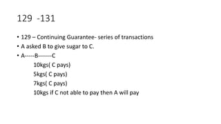 129 -131
• 129 – Continuing Guarantee- series of transactions
• A asked B to give sugar to C.
• A-----B-------C
10kgs( C pays)
5kgs( C pays)
7kgs( C pays)
10kgs if C not able to pay then A will pay
 
