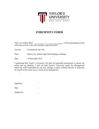 INDEMNITY FORM
This is to confirm that I ________ will be participating in the
following activity at the time and place specified below:
Activity : Construction site visit.
Place : Sekyen 2A, Antara Gapi, Hulu Selangor, Selangor
Date : 19 November 2015
I understand that Taylor`s University will take all reasonable precautions to ensure my
safety and my property. I will not hold Taylor`s University and/or the Management
and/or the staff responsible for any loss, damage or injury suffered directly or indirectly
by myself in the course or as a result of my participation.
:
Signature :
Date :
Student No :
 