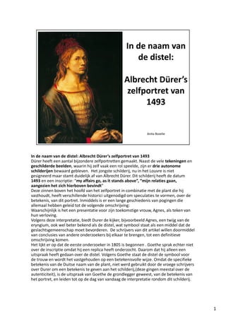 In de naam van de distel: Albrecht Dürer’s zelfportret van 1493
Dürer heeft een aantal bijzondere zelfportretten gemaakt. Naast de vele tekeningen en 
geschilderde beelden, waarin hij zelf vaak een rol speelde, zijn er drie autonome 
schilderijen bewaard gebleven.  Het jongste schilderij, nu in het Louvre is niet 
gesigneerd maar stamt duidelijk af van Albrecht Dürer. Dit schilderij heeft de datum 
1493 en een inscriptie: “my affairs go, as it stands above”, “mijn relaties gaan, 
aangezien het zich hierboven bevindt”
Deze zinnen boven het hoofd van het zelfportret in combinatie met de plant die hij 
vasthoudt, heeft verschillende historici uitgenodigd om speculaties te vormen, over de 
betekenis, van dit portret. Inmiddels is er een lange geschiedenis van pogingen die 
allemaal hebben geleid tot de volgende omschrijving:
Waarschijnlijk is het een presentatie voor zijn toekomstige vrouw, Agnes, als teken van 
hun verloving. 
Volgens deze interpretatie, biedt Durer de kijker, bijvoorbeeld Agnes, een twijg van de 
eryngium, ook wel beter bekend als de distel, wat symbool staat als een middel dat de 
geslachtsgemeenschap moet bevorderen.  De schrijvers van dit artikel willen doormiddel 
van conclusies van andere onderzoekers bij elkaar te brengen, tot een definitieve 
omschrijving komen. 
Het lijkt er op dat de eerste onderzoeker in 1805 is begonnen . Goethe sprak echter niet 
over de inscriptie omdat hij een replica heeft onderzocht. Daarom dat hij alleen een 
uitspraak heeft gedaan over de distel. Volgens Goethe staat de distel de symbool voor 
de trouw en wordt het vastgehouden op een betekenisvolle wijze. Omdat de specifieke 
betekenis van de Duitse naam van de plant, niet werd gebruikt door de vroege schrijvers 
over Durer om een betekenis te geven aan het schilderij,(deze gingen meestal over de 
autenticiteit), is de uitspraak van Goethe de grondlegger geweest, van de betekenis van 
het portret, en leiden tot op de dag van vandaag de interpretatie rondom dit schilderij. 




                                                                                            1
 