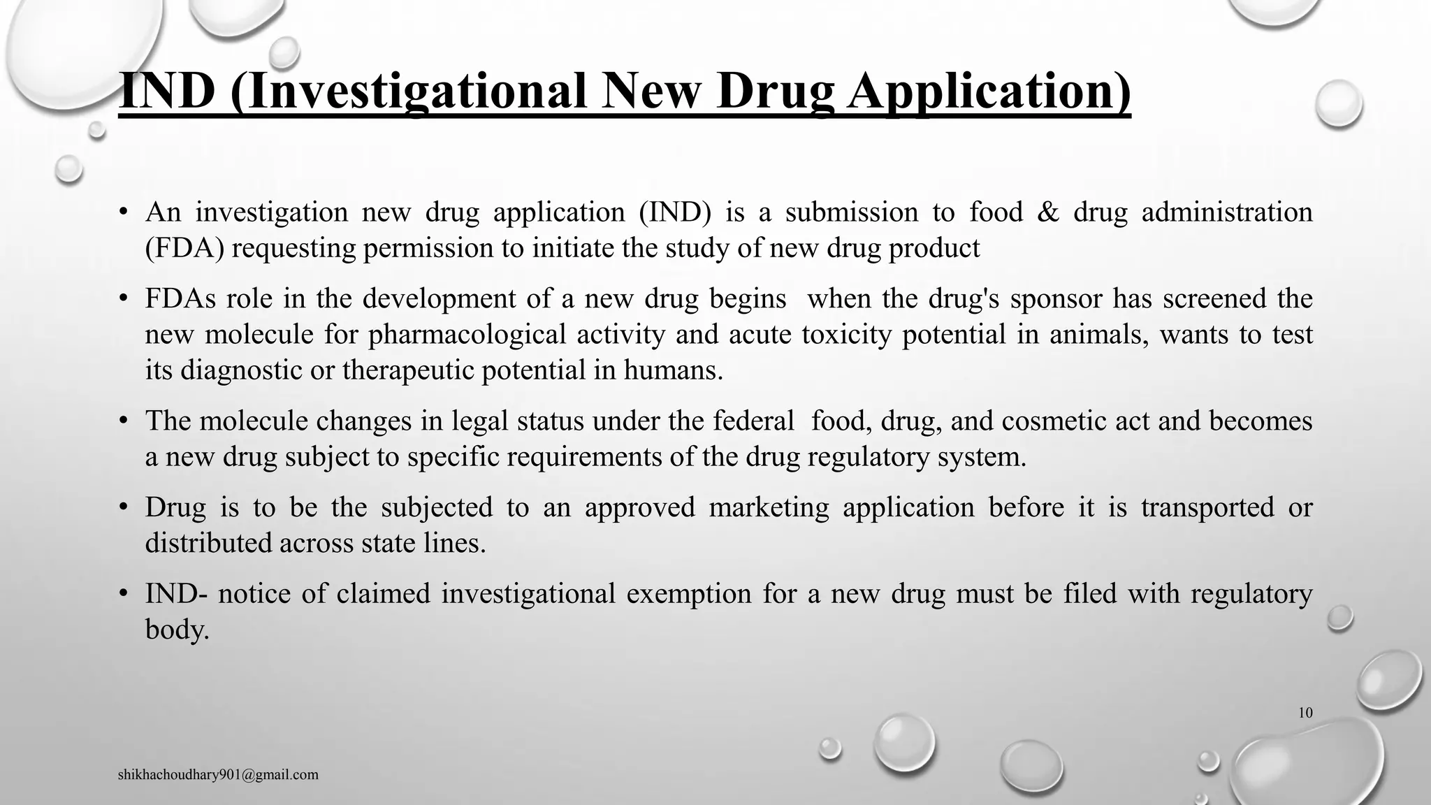 IND (Investigational New Drug Application)
• An investigation new drug application (IND) is a submission to food & drug administration
(FDA) requesting permission to initiate the study of new drug product
• FDAs role in the development of a new drug begins when the drug's sponsor has screened the
new molecule for pharmacological activity and acute toxicity potential in animals, wants to test
its diagnostic or therapeutic potential in humans.
• The molecule changes in legal status under the federal food, drug, and cosmetic act and becomes
a new drug subject to specific requirements of the drug regulatory system.
• Drug is to be the subjected to an approved marketing application before it is transported or
distributed across state lines.
• IND- notice of claimed investigational exemption for a new drug must be filed with regulatory
body.
shikhachoudhary901@gmail.com
10
 