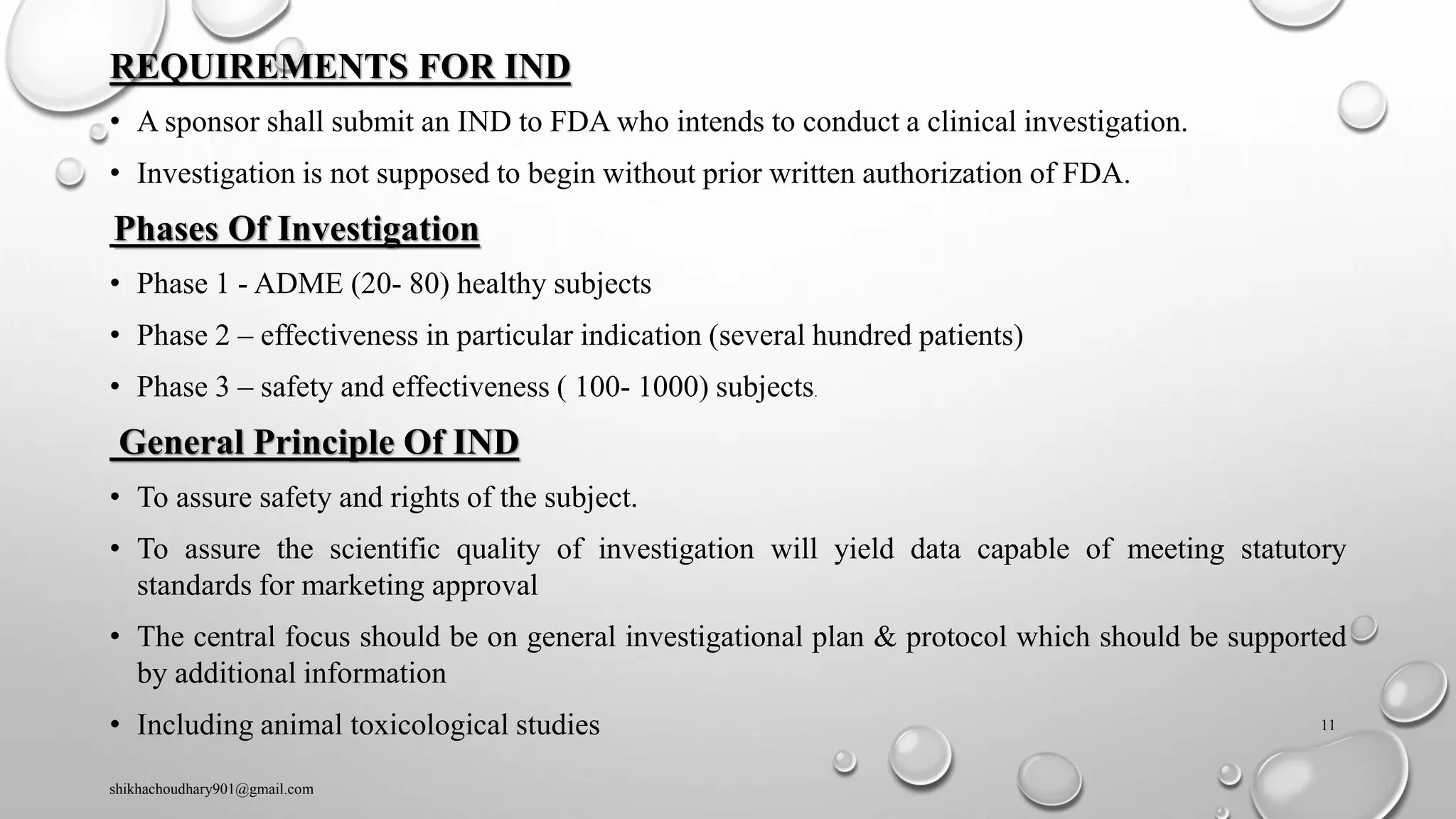 REQUIREMENTS FOR IND
• A sponsor shall submit an IND to FDA who intends to conduct a clinical investigation.
• Investigation is not supposed to begin without prior written authorization of FDA.
Phases Of Investigation
• Phase 1 - ADME (20- 80) healthy subjects
• Phase 2 – effectiveness in particular indication (several hundred patients)
• Phase 3 – safety and effectiveness ( 100- 1000) subjects.
General Principle Of IND
• To assure safety and rights of the subject.
• To assure the scientific quality of investigation will yield data capable of meeting statutory
standards for marketing approval
• The central focus should be on general investigational plan & protocol which should be supported
by additional information
• Including animal toxicological studies
shikhachoudhary901@gmail.com
11
 