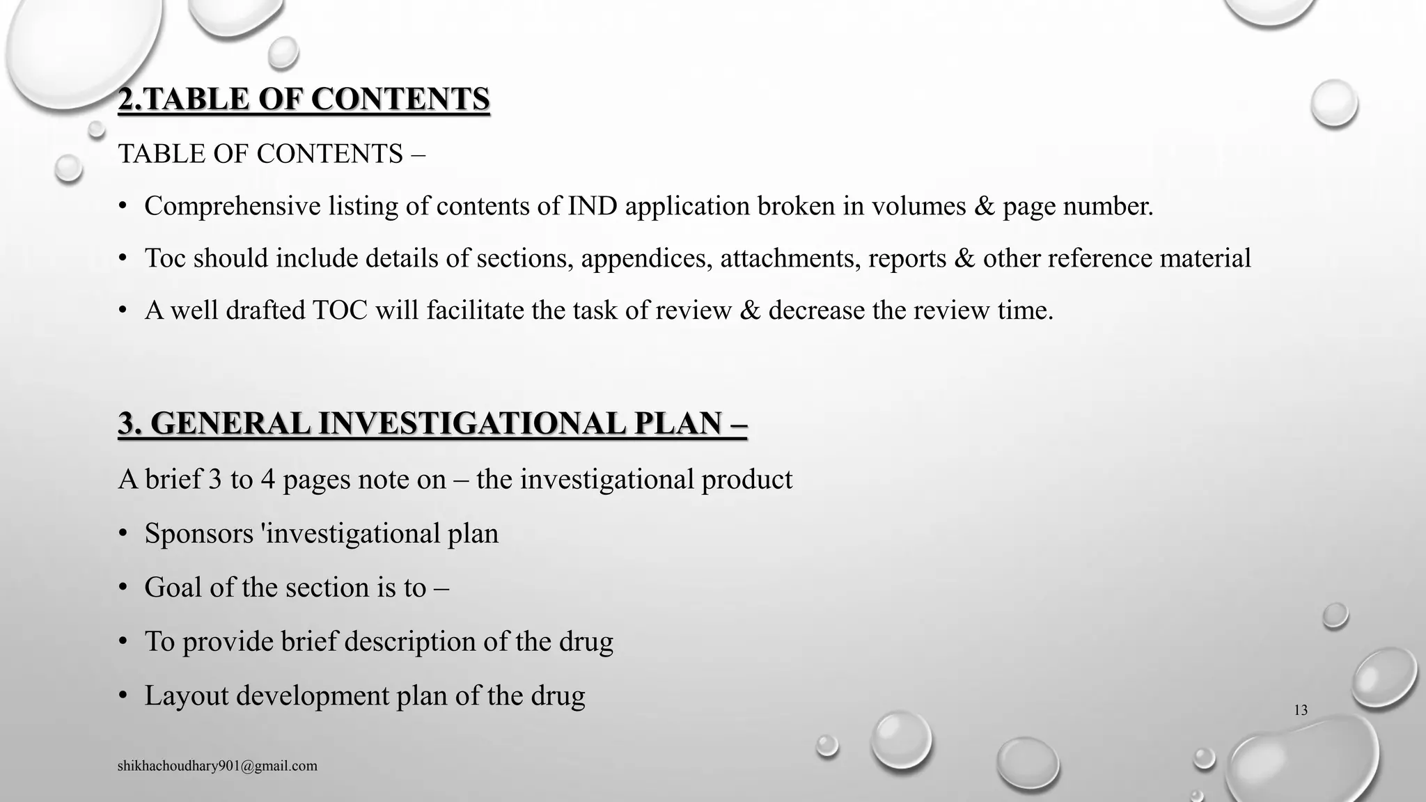 2.TABLE OF CONTENTS
TABLE OF CONTENTS –
• Comprehensive listing of contents of IND application broken in volumes & page number.
• Toc should include details of sections, appendices, attachments, reports & other reference material
• A well drafted TOC will facilitate the task of review & decrease the review time.
3. GENERAL INVESTIGATIONAL PLAN –
A brief 3 to 4 pages note on – the investigational product
• Sponsors 'investigational plan
• Goal of the section is to –
• To provide brief description of the drug
• Layout development plan of the drug
shikhachoudhary901@gmail.com
13
 