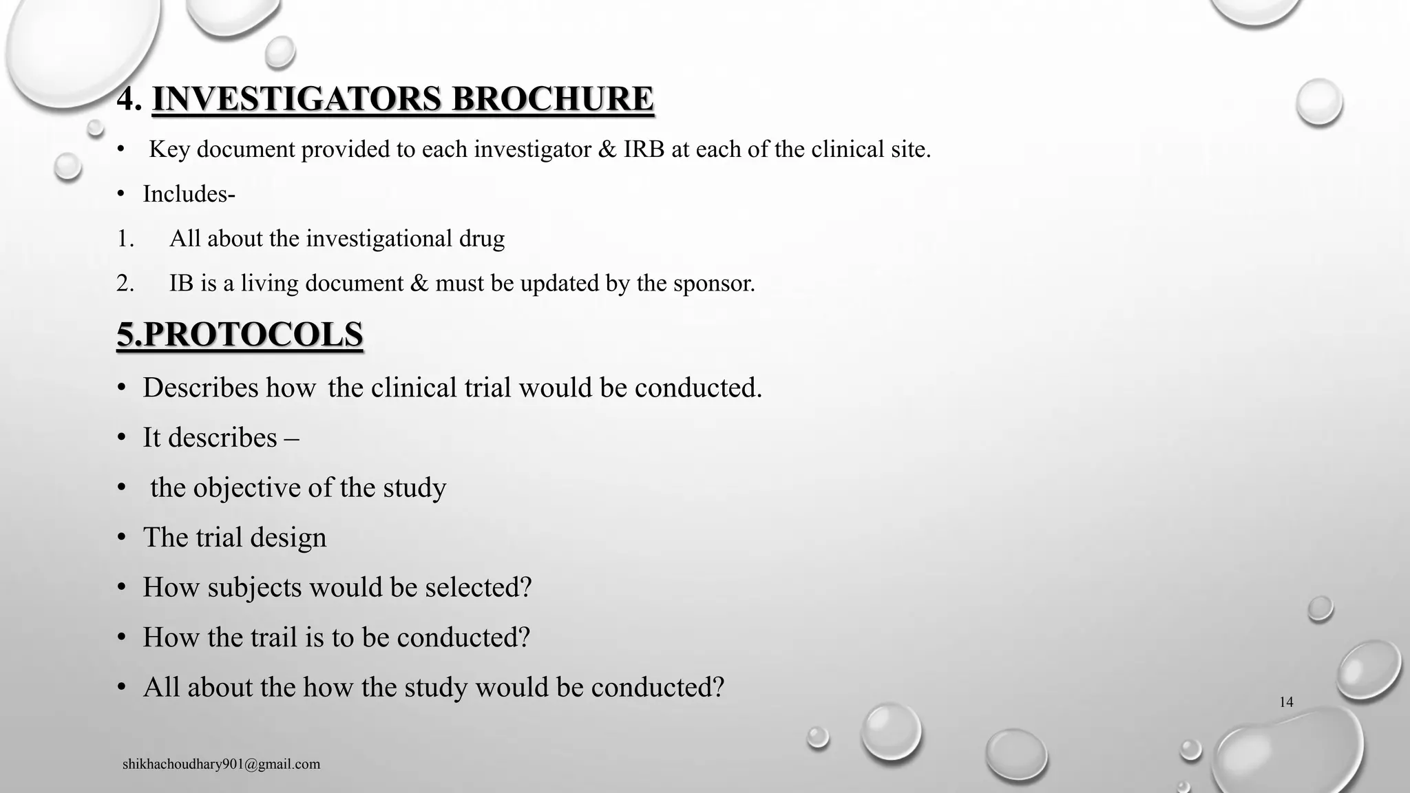 4. INVESTIGATORS BROCHURE
• Key document provided to each investigator & IRB at each of the clinical site.
• Includes-
1. All about the investigational drug
2. IB is a living document & must be updated by the sponsor.
5.PROTOCOLS
• Describes how the clinical trial would be conducted.
• It describes –
• the objective of the study
• The trial design
• How subjects would be selected?
• How the trail is to be conducted?
• All about the how the study would be conducted?
shikhachoudhary901@gmail.com
14
 