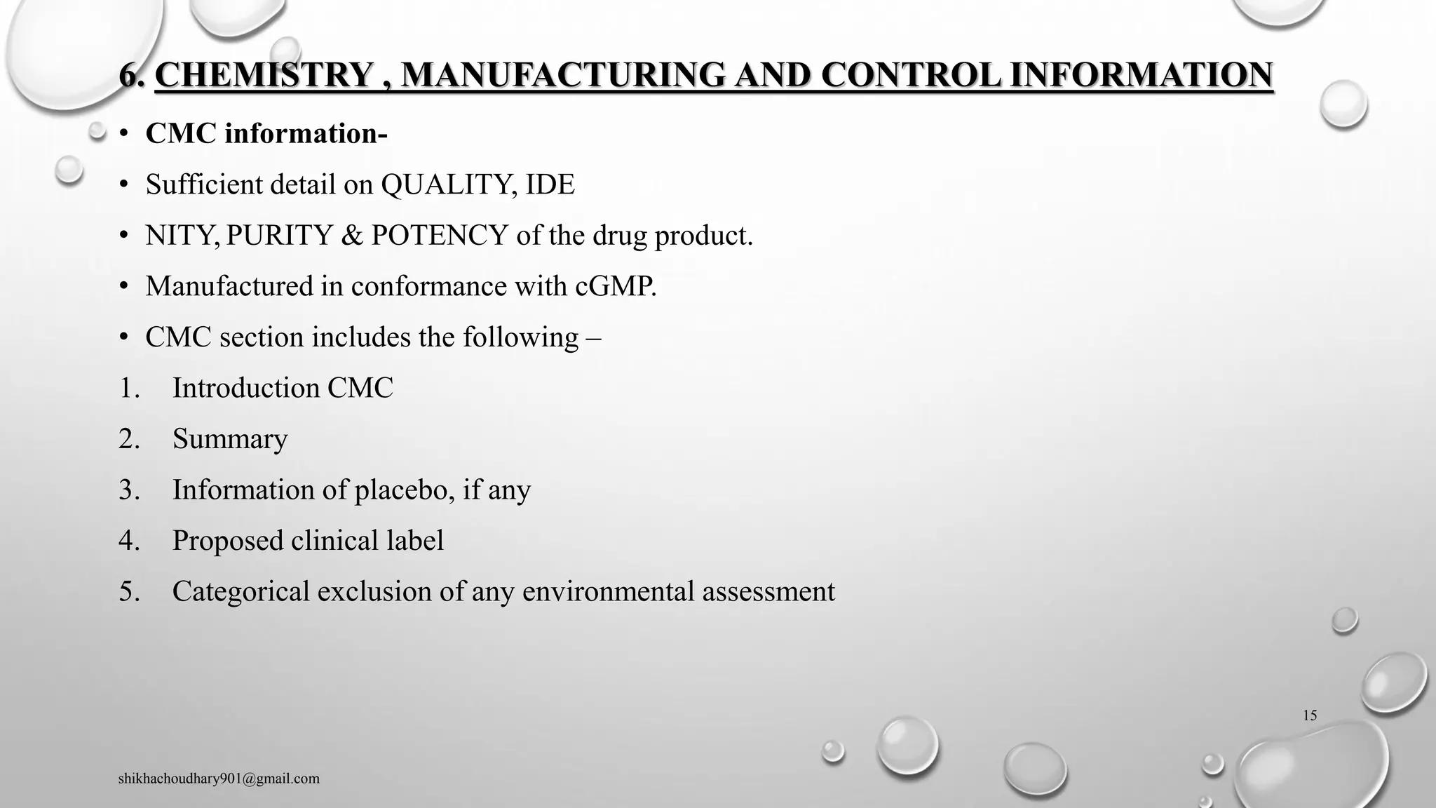 6. CHEMISTRY , MANUFACTURING AND CONTROL INFORMATION
• CMC information-
• Sufficient detail on QUALITY, IDE
• NITY, PURITY & POTENCY of the drug product.
• Manufactured in conformance with cGMP.
• CMC section includes the following –
1. Introduction CMC
2. Summary
3. Information of placebo, if any
4. Proposed clinical label
5. Categorical exclusion of any environmental assessment
shikhachoudhary901@gmail.com
15
 