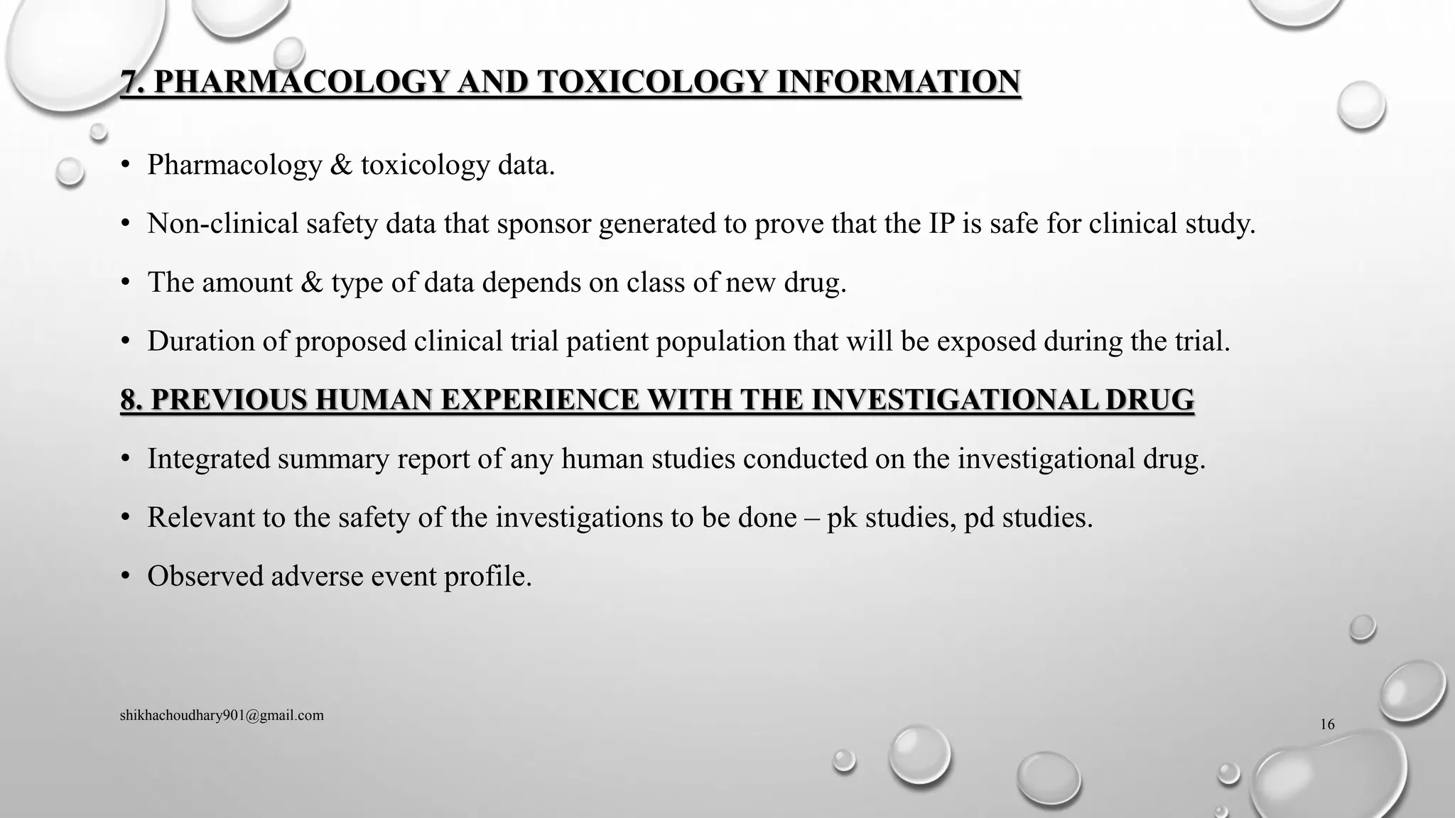 7. PHARMACOLOGY AND TOXICOLOGY INFORMATION
• Pharmacology & toxicology data.
• Non-clinical safety data that sponsor generated to prove that the IP is safe for clinical study.
• The amount & type of data depends on class of new drug.
• Duration of proposed clinical trial patient population that will be exposed during the trial.
8. PREVIOUS HUMAN EXPERIENCE WITH THE INVESTIGATIONAL DRUG
• Integrated summary report of any human studies conducted on the investigational drug.
• Relevant to the safety of the investigations to be done – pk studies, pd studies.
• Observed adverse event profile.
shikhachoudhary901@gmail.com
16
 
