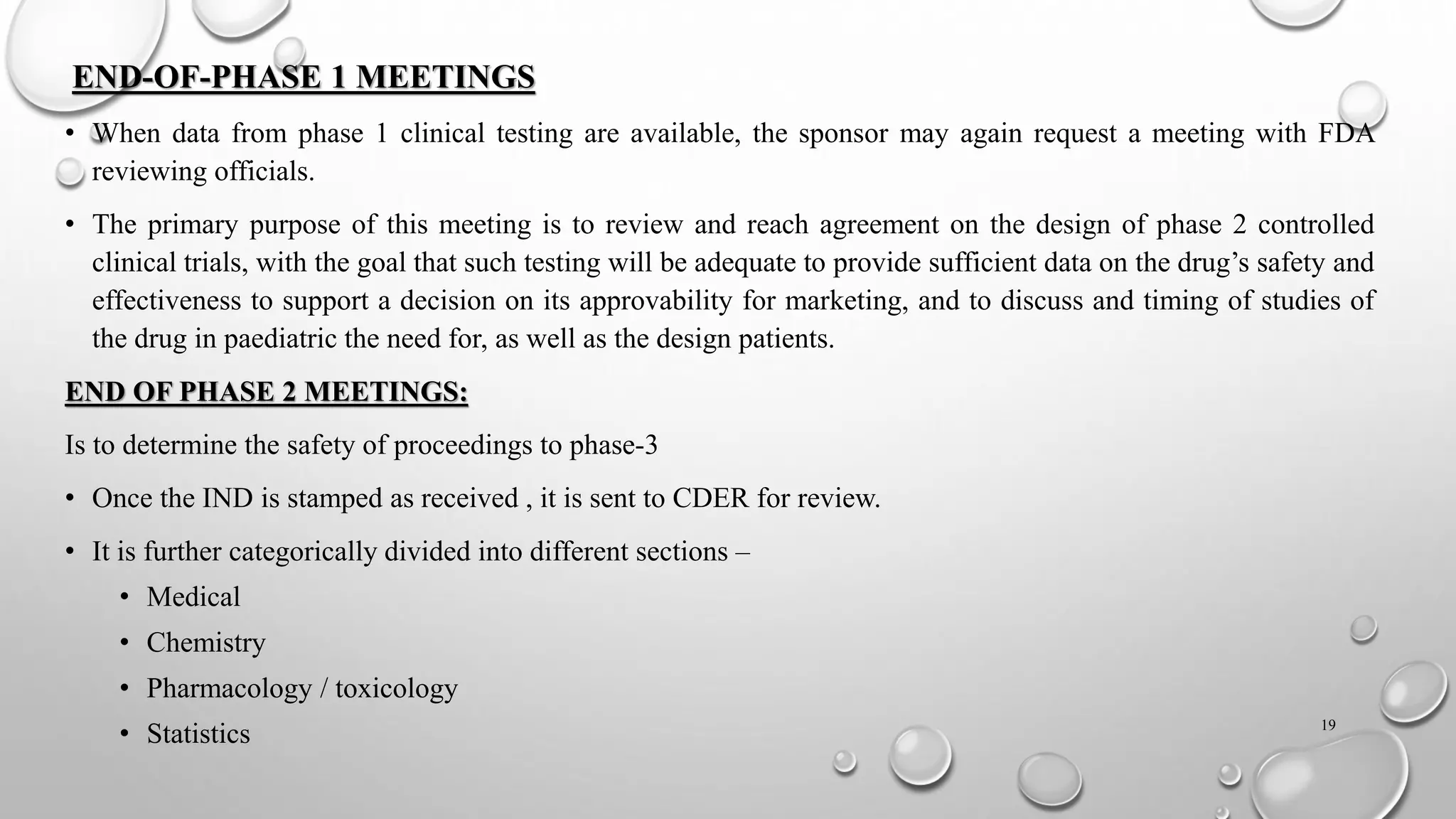 END-OF-PHASE 1 MEETINGS
• When data from phase 1 clinical testing are available, the sponsor may again request a meeting with FDA
reviewing officials.
• The primary purpose of this meeting is to review and reach agreement on the design of phase 2 controlled
clinical trials, with the goal that such testing will be adequate to provide sufficient data on the drug’s safety and
effectiveness to support a decision on its approvability for marketing, and to discuss and timing of studies of
the drug in paediatric the need for, as well as the design patients.
END OF PHASE 2 MEETINGS:
Is to determine the safety of proceedings to phase-3
• Once the IND is stamped as received , it is sent to CDER for review.
• It is further categorically divided into different sections –
• Medical
• Chemistry
• Pharmacology / toxicology
• Statistics 19
 