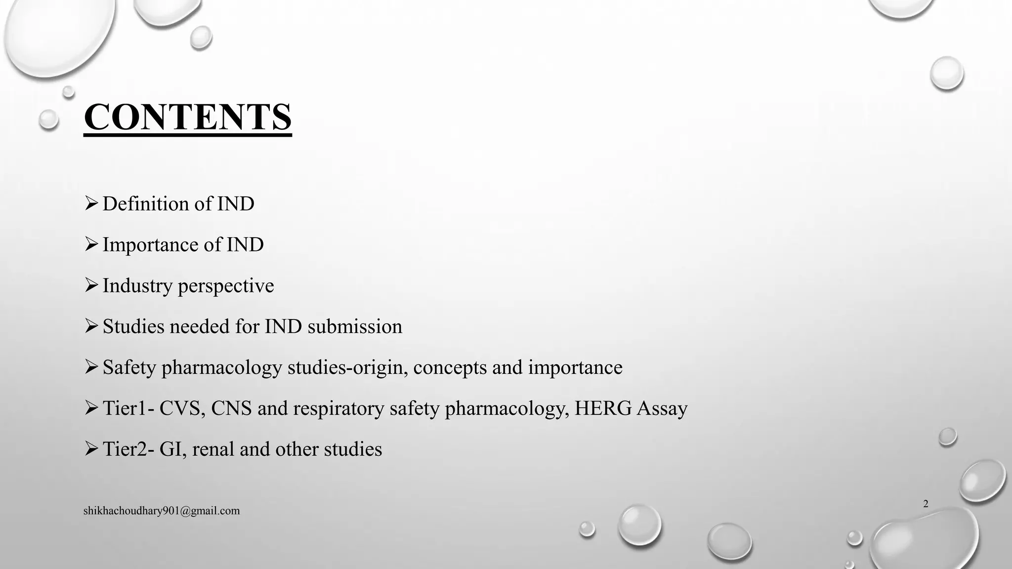 CONTENTS
➢Definition of IND
➢Importance of IND
➢Industry perspective
➢Studies needed for IND submission
➢Safety pharmacology studies-origin, concepts and importance
➢Tier1- CVS, CNS and respiratory safety pharmacology, HERG Assay
➢Tier2- GI, renal and other studies
shikhachoudhary901@gmail.com
2
 