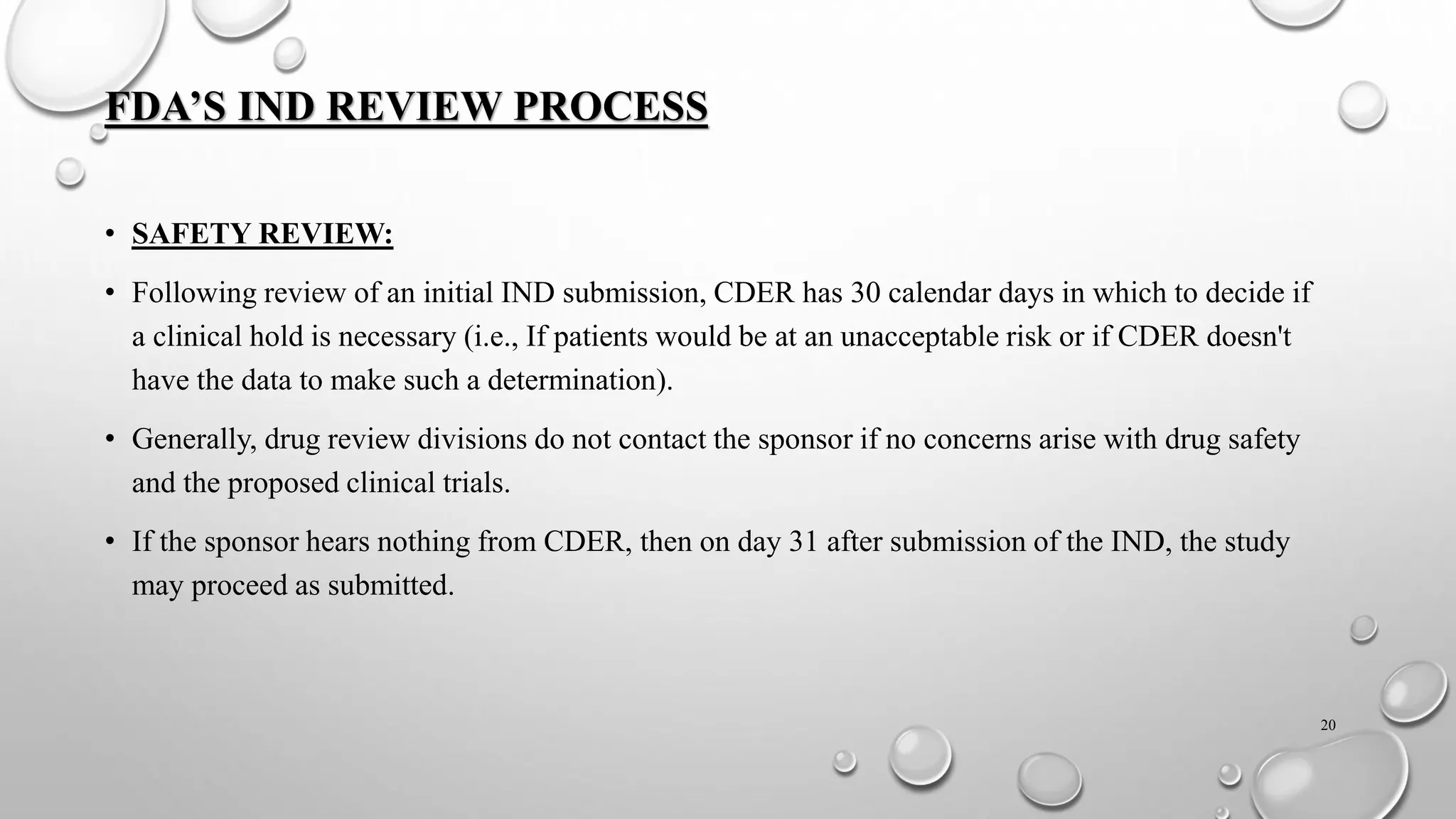 FDA’S IND REVIEW PROCESS
• SAFETY REVIEW:
• Following review of an initial IND submission, CDER has 30 calendar days in which to decide if
a clinical hold is necessary (i.e., If patients would be at an unacceptable risk or if CDER doesn't
have the data to make such a determination).
• Generally, drug review divisions do not contact the sponsor if no concerns arise with drug safety
and the proposed clinical trials.
• If the sponsor hears nothing from CDER, then on day 31 after submission of the IND, the study
may proceed as submitted.
20
 