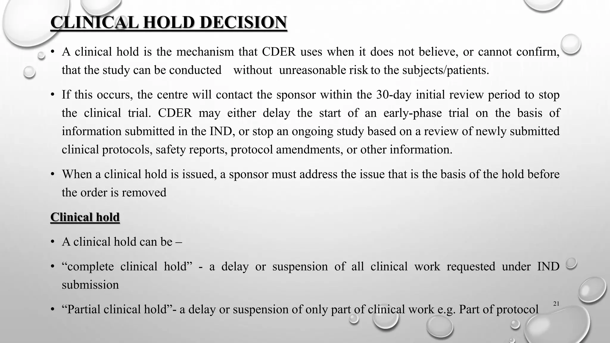 CLINICAL HOLD DECISION
• A clinical hold is the mechanism that CDER uses when it does not believe, or cannot confirm,
that the study can be conducted without unreasonable risk to the subjects/patients.
• If this occurs, the centre will contact the sponsor within the 30-day initial review period to stop
the clinical trial. CDER may either delay the start of an early-phase trial on the basis of
information submitted in the IND, or stop an ongoing study based on a review of newly submitted
clinical protocols, safety reports, protocol amendments, or other information.
• When a clinical hold is issued, a sponsor must address the issue that is the basis of the hold before
the order is removed
Clinical hold
• A clinical hold can be –
• “complete clinical hold” - a delay or suspension of all clinical work requested under IND
submission
• “Partial clinical hold”- a delay or suspension of only part of clinical work e.g. Part of protocol
21
 