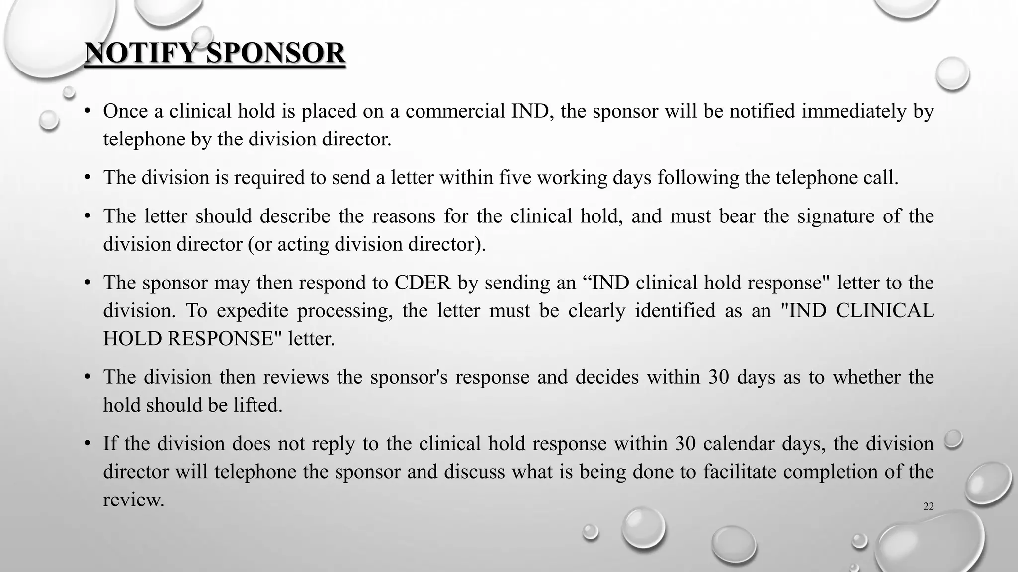 NOTIFY SPONSOR
• Once a clinical hold is placed on a commercial IND, the sponsor will be notified immediately by
telephone by the division director.
• The division is required to send a letter within five working days following the telephone call.
• The letter should describe the reasons for the clinical hold, and must bear the signature of the
division director (or acting division director).
• The sponsor may then respond to CDER by sending an “IND clinical hold response" letter to the
division. To expedite processing, the letter must be clearly identified as an "IND CLINICAL
HOLD RESPONSE" letter.
• The division then reviews the sponsor's response and decides within 30 days as to whether the
hold should be lifted.
• If the division does not reply to the clinical hold response within 30 calendar days, the division
director will telephone the sponsor and discuss what is being done to facilitate completion of the
review. 22
 