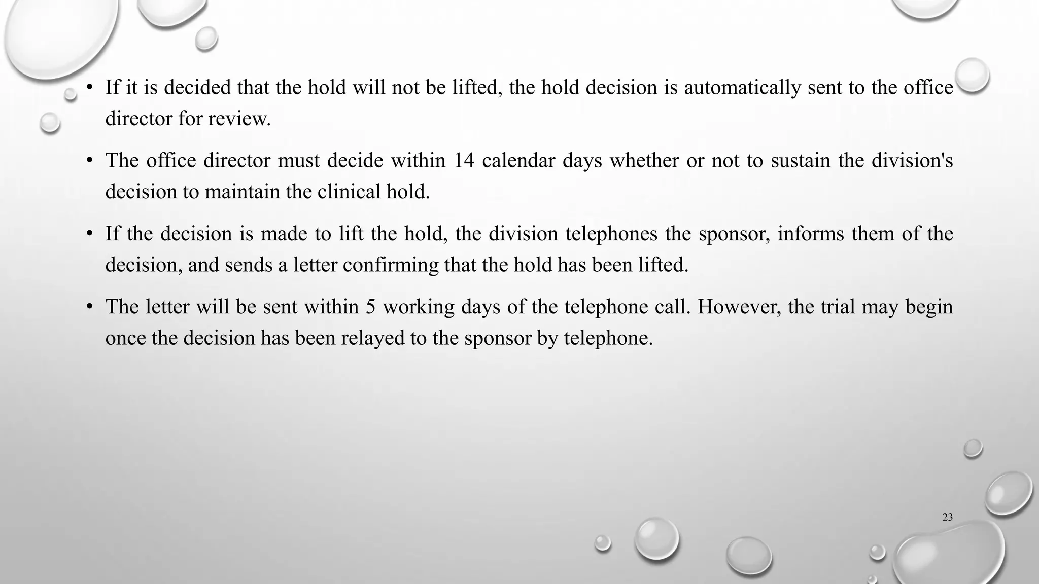 • If it is decided that the hold will not be lifted, the hold decision is automatically sent to the office
director for review.
• The office director must decide within 14 calendar days whether or not to sustain the division's
decision to maintain the clinical hold.
• If the decision is made to lift the hold, the division telephones the sponsor, informs them of the
decision, and sends a letter confirming that the hold has been lifted.
• The letter will be sent within 5 working days of the telephone call. However, the trial may begin
once the decision has been relayed to the sponsor by telephone.
23
 
