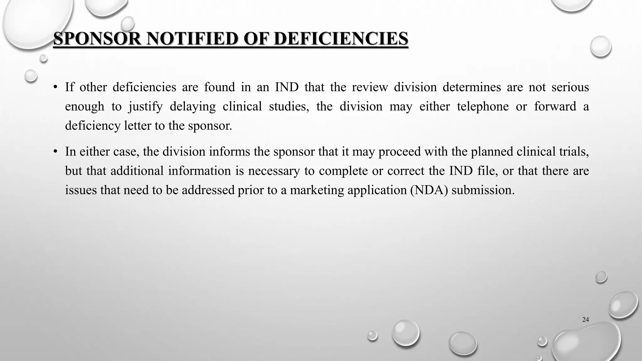 SPONSOR NOTIFIED OF DEFICIENCIES
• If other deficiencies are found in an IND that the review division determines are not serious
enough to justify delaying clinical studies, the division may either telephone or forward a
deficiency letter to the sponsor.
• In either case, the division informs the sponsor that it may proceed with the planned clinical trials,
but that additional information is necessary to complete or correct the IND file, or that there are
issues that need to be addressed prior to a marketing application (NDA) submission.
24
 