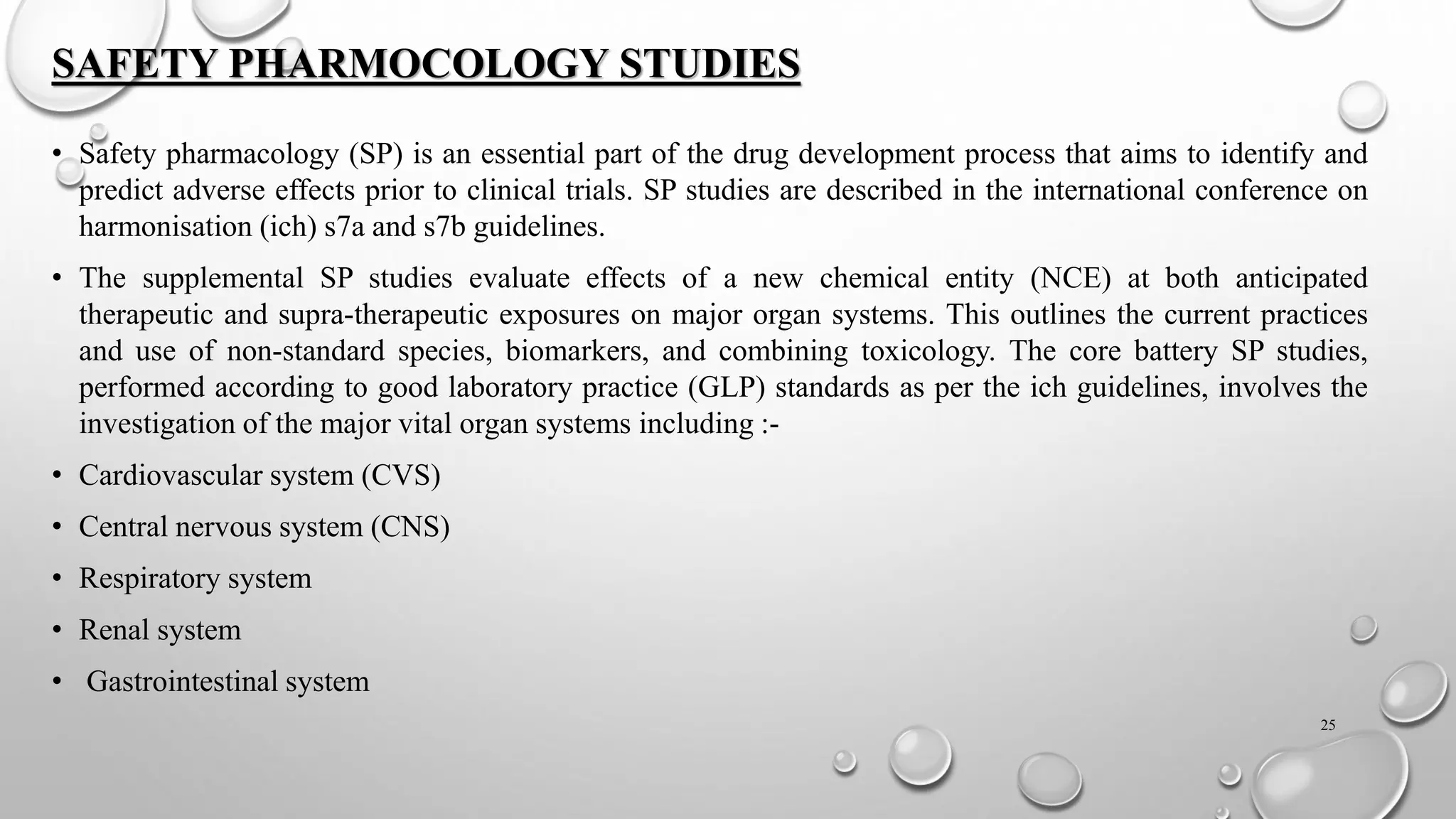 SAFETY PHARMOCOLOGY STUDIES
• Safety pharmacology (SP) is an essential part of the drug development process that aims to identify and
predict adverse effects prior to clinical trials. SP studies are described in the international conference on
harmonisation (ich) s7a and s7b guidelines.
• The supplemental SP studies evaluate effects of a new chemical entity (NCE) at both anticipated
therapeutic and supra-therapeutic exposures on major organ systems. This outlines the current practices
and use of non-standard species, biomarkers, and combining toxicology. The core battery SP studies,
performed according to good laboratory practice (GLP) standards as per the ich guidelines, involves the
investigation of the major vital organ systems including :-
• Cardiovascular system (CVS)
• Central nervous system (CNS)
• Respiratory system
• Renal system
• Gastrointestinal system
25
 
