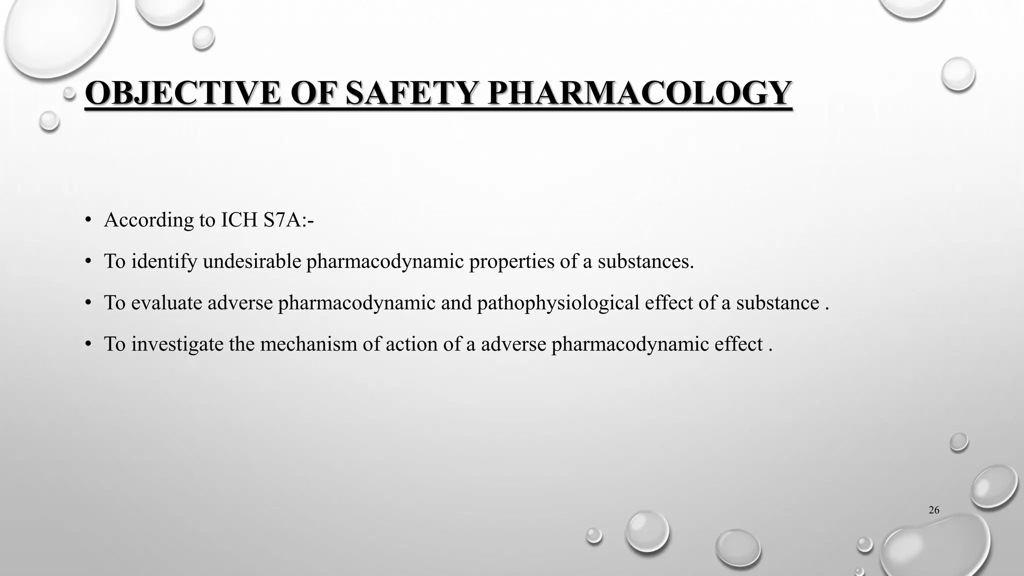 OBJECTIVE OF SAFETY PHARMACOLOGY
• According to ICH S7A:-
• To identify undesirable pharmacodynamic properties of a substances.
• To evaluate adverse pharmacodynamic and pathophysiological effect of a substance .
• To investigate the mechanism of action of a adverse pharmacodynamic effect .
26
 
