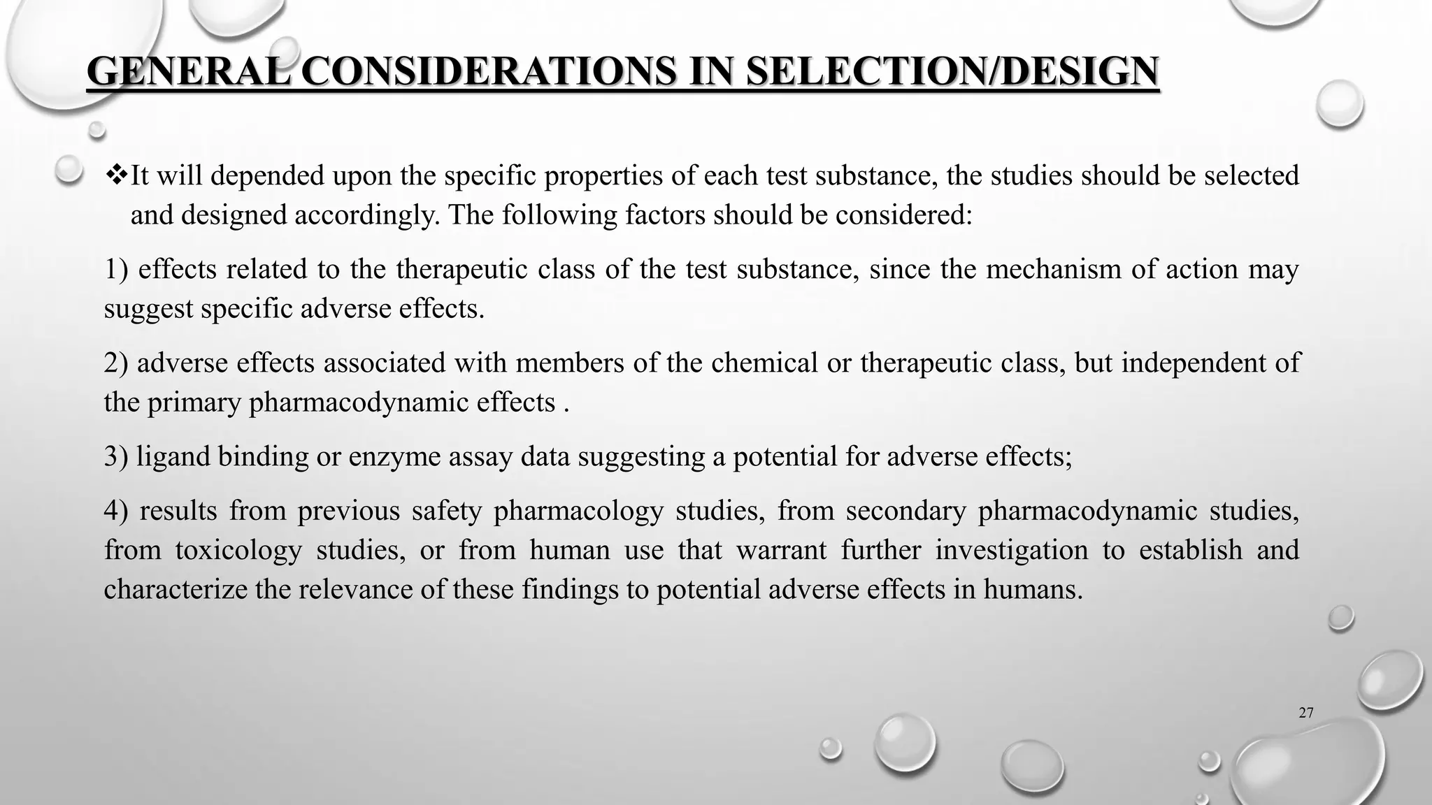 GENERAL CONSIDERATIONS IN SELECTION/DESIGN
❖It will depended upon the specific properties of each test substance, the studies should be selected
and designed accordingly. The following factors should be considered:
1) effects related to the therapeutic class of the test substance, since the mechanism of action may
suggest specific adverse effects.
2) adverse effects associated with members of the chemical or therapeutic class, but independent of
the primary pharmacodynamic effects .
3) ligand binding or enzyme assay data suggesting a potential for adverse effects;
4) results from previous safety pharmacology studies, from secondary pharmacodynamic studies,
from toxicology studies, or from human use that warrant further investigation to establish and
characterize the relevance of these findings to potential adverse effects in humans.
27
 