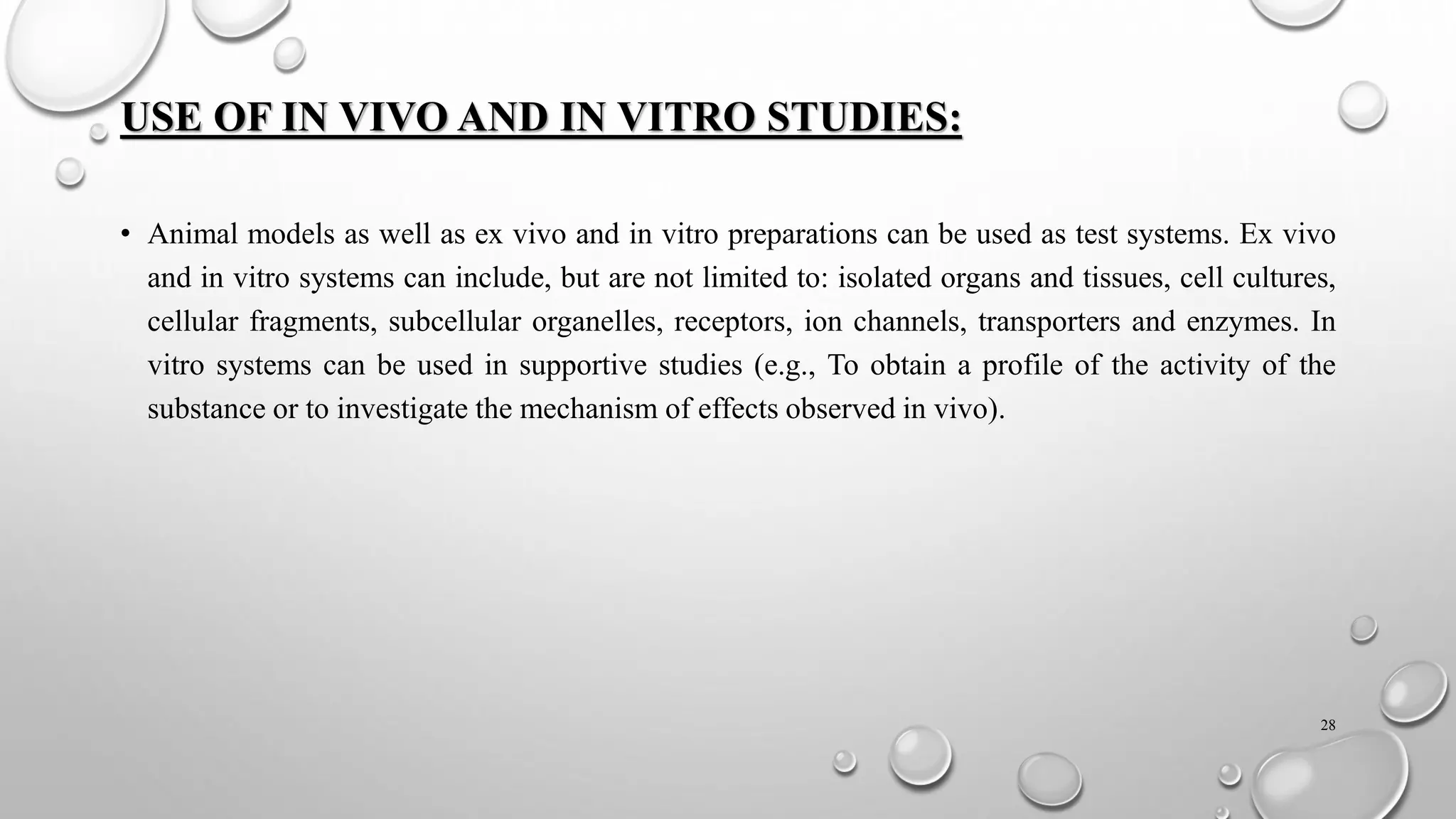 USE OF IN VIVO AND IN VITRO STUDIES:
• Animal models as well as ex vivo and in vitro preparations can be used as test systems. Ex vivo
and in vitro systems can include, but are not limited to: isolated organs and tissues, cell cultures,
cellular fragments, subcellular organelles, receptors, ion channels, transporters and enzymes. In
vitro systems can be used in supportive studies (e.g., To obtain a profile of the activity of the
substance or to investigate the mechanism of effects observed in vivo).
28
 