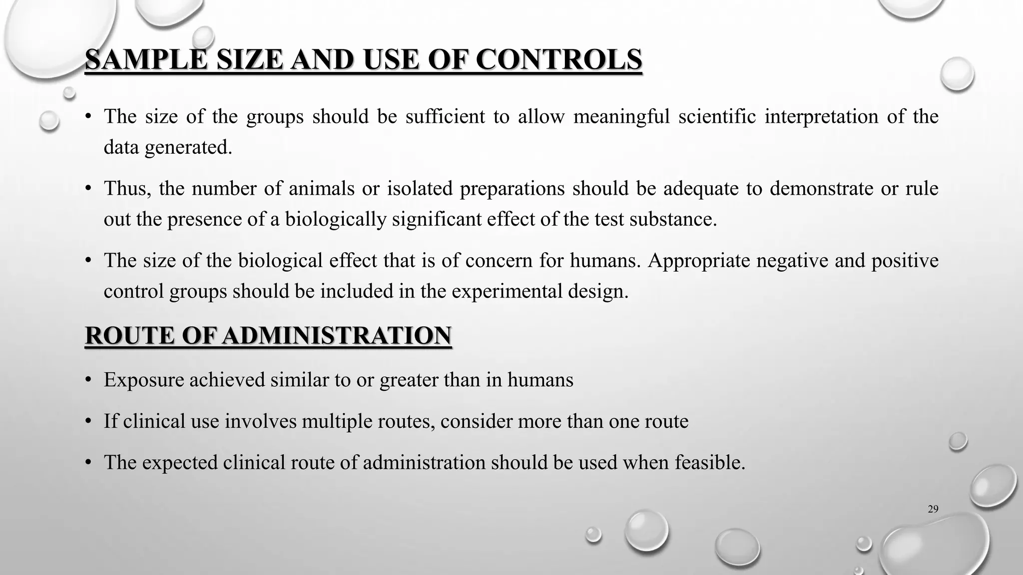 SAMPLE SIZE AND USE OF CONTROLS
• The size of the groups should be sufficient to allow meaningful scientific interpretation of the
data generated.
• Thus, the number of animals or isolated preparations should be adequate to demonstrate or rule
out the presence of a biologically significant effect of the test substance.
• The size of the biological effect that is of concern for humans. Appropriate negative and positive
control groups should be included in the experimental design.
ROUTE OF ADMINISTRATION
• Exposure achieved similar to or greater than in humans
• If clinical use involves multiple routes, consider more than one route
• The expected clinical route of administration should be used when feasible.
29
 