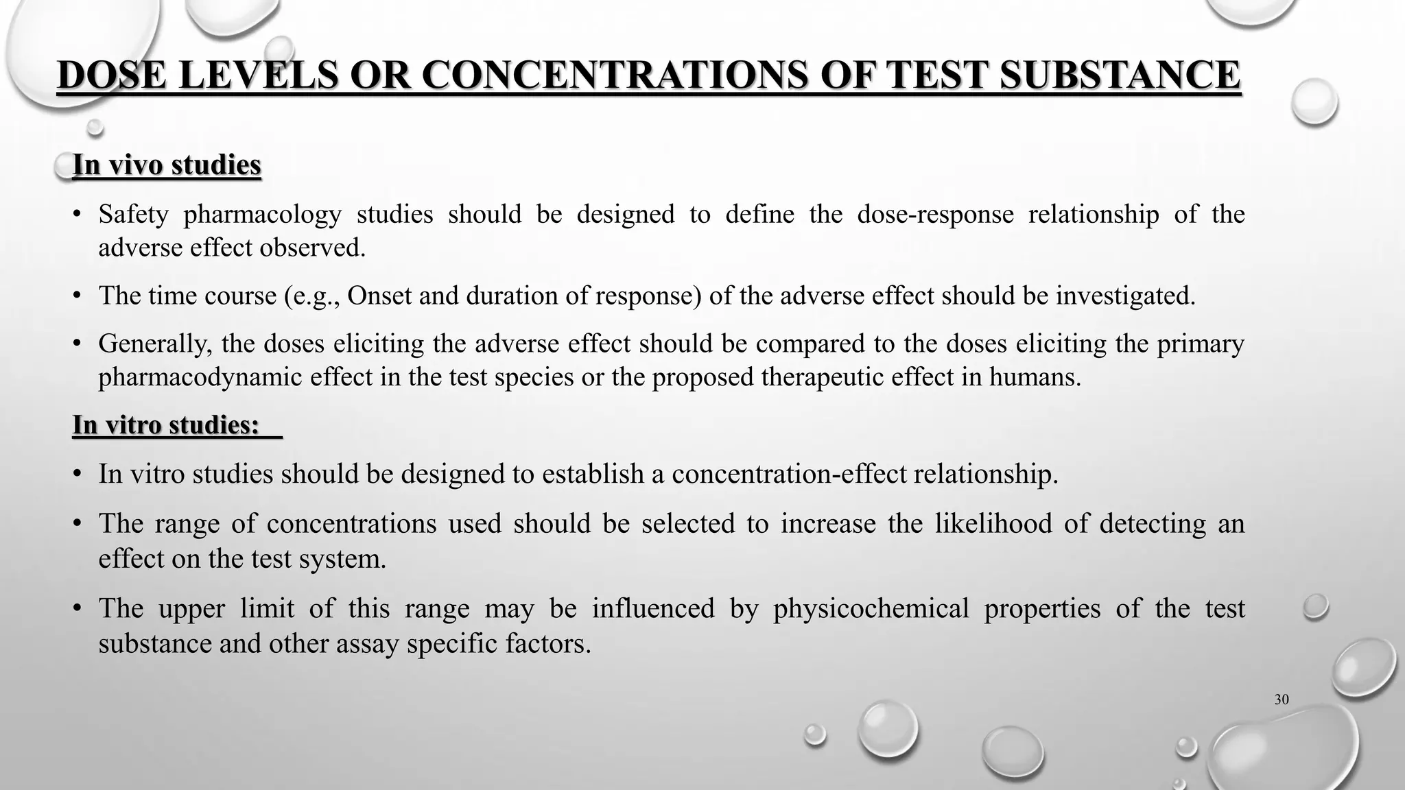 DOSE LEVELS OR CONCENTRATIONS OF TEST SUBSTANCE
In vivo studies
• Safety pharmacology studies should be designed to define the dose-response relationship of the
adverse effect observed.
• The time course (e.g., Onset and duration of response) of the adverse effect should be investigated.
• Generally, the doses eliciting the adverse effect should be compared to the doses eliciting the primary
pharmacodynamic effect in the test species or the proposed therapeutic effect in humans.
In vitro studies:
• In vitro studies should be designed to establish a concentration-effect relationship.
• The range of concentrations used should be selected to increase the likelihood of detecting an
effect on the test system.
• The upper limit of this range may be influenced by physicochemical properties of the test
substance and other assay specific factors.
30
 
