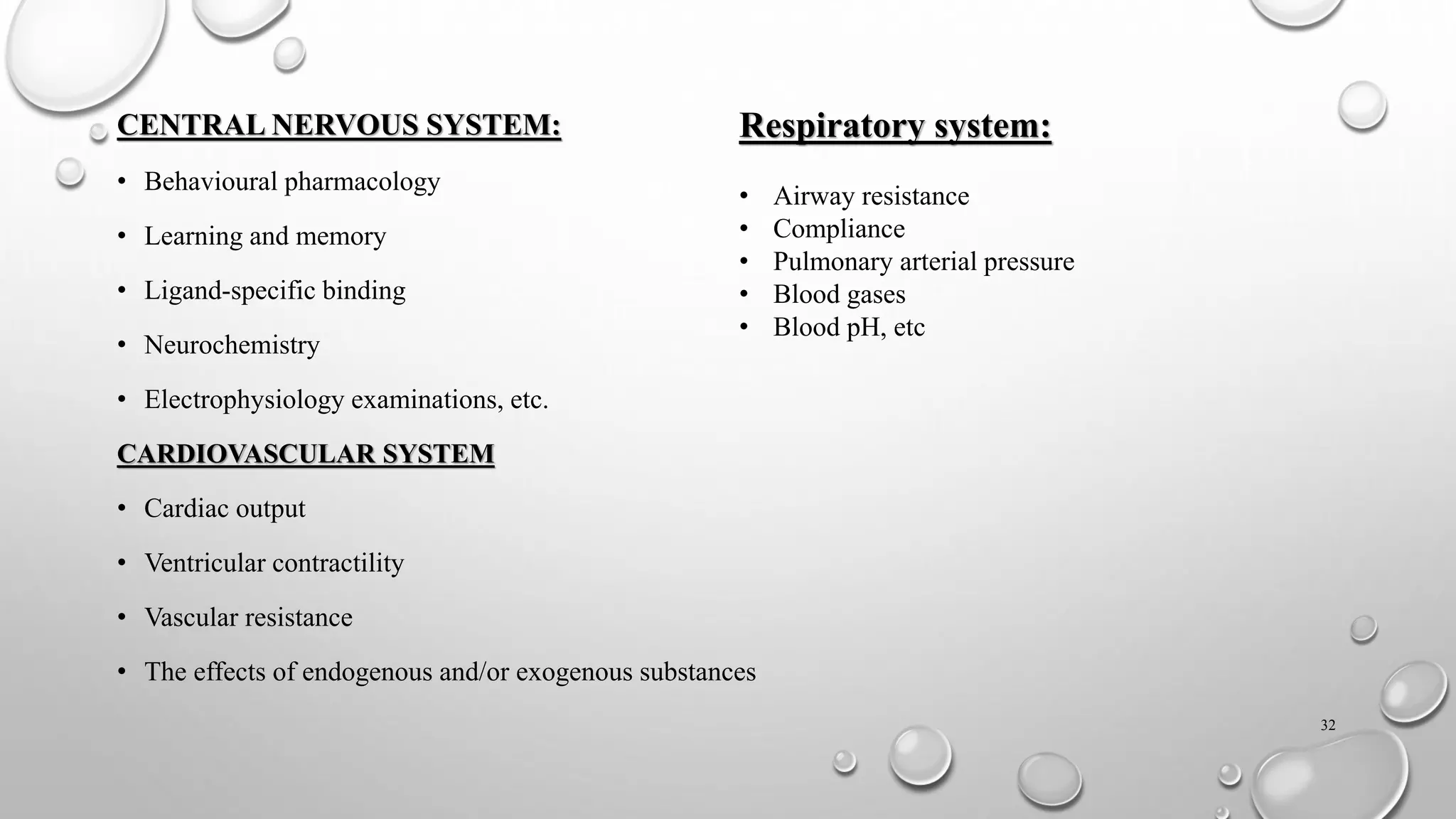 CENTRAL NERVOUS SYSTEM:
• Behavioural pharmacology
• Learning and memory
• Ligand-specific binding
• Neurochemistry
• Electrophysiology examinations, etc.
CARDIOVASCULAR SYSTEM
• Cardiac output
• Ventricular contractility
• Vascular resistance
• The effects of endogenous and/or exogenous substances
32
Respiratory system:
• Airway resistance
• Compliance
• Pulmonary arterial pressure
• Blood gases
• Blood pH, etc
 