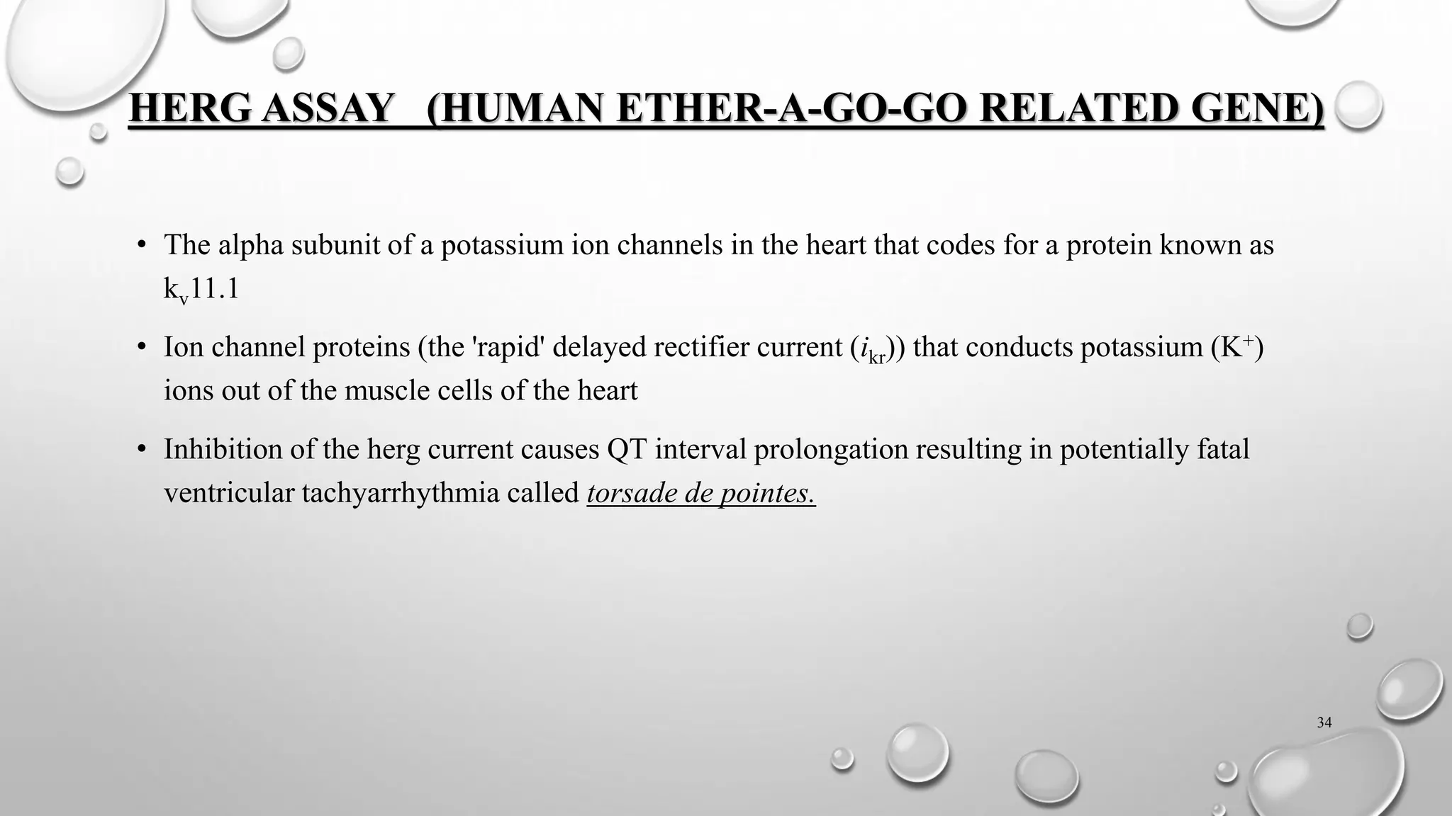 HERG ASSAY (HUMAN ETHER-A-GO-GO RELATED GENE)
• The alpha subunit of a potassium ion channels in the heart that codes for a protein known as
kv11.1
• Ion channel proteins (the 'rapid' delayed rectifier current (ikr)) that conducts potassium (K+)
ions out of the muscle cells of the heart
• Inhibition of the herg current causes QT interval prolongation resulting in potentially fatal
ventricular tachyarrhythmia called torsade de pointes.
34
 