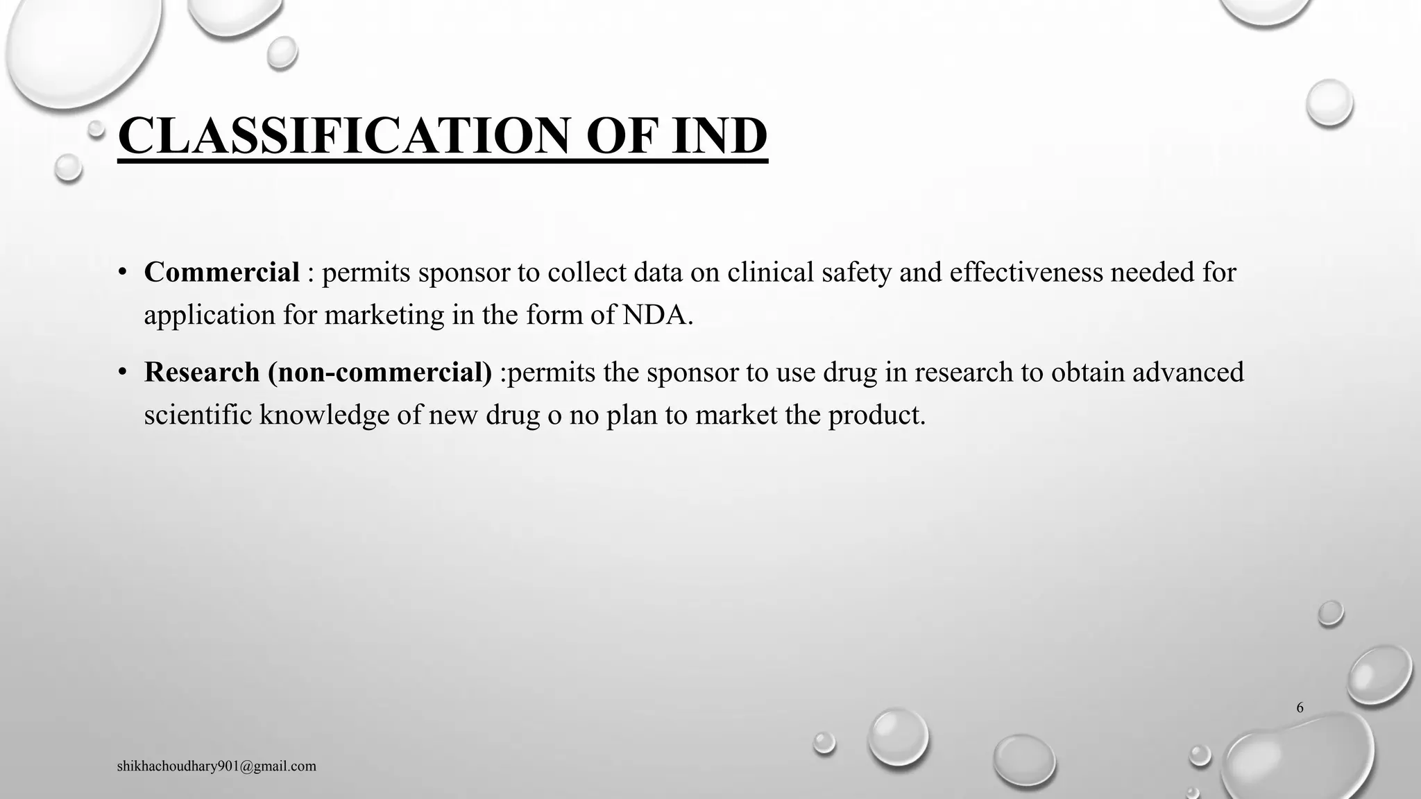 CLASSIFICATION OF IND
• Commercial : permits sponsor to collect data on clinical safety and effectiveness needed for
application for marketing in the form of NDA.
• Research (non-commercial) :permits the sponsor to use drug in research to obtain advanced
scientific knowledge of new drug o no plan to market the product.
shikhachoudhary901@gmail.com
6
 