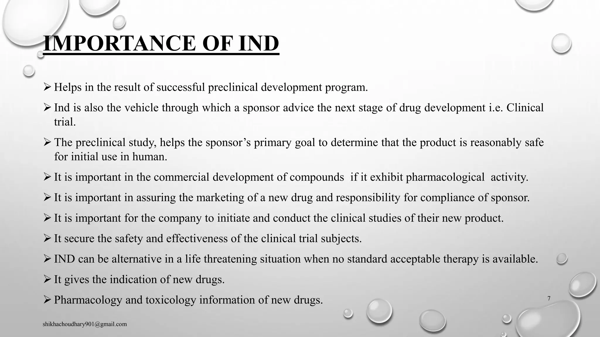 IMPORTANCE OF IND
➢ Helps in the result of successful preclinical development program.
➢ Ind is also the vehicle through which a sponsor advice the next stage of drug development i.e. Clinical
trial.
➢ The preclinical study, helps the sponsor’s primary goal to determine that the product is reasonably safe
for initial use in human.
➢ It is important in the commercial development of compounds if it exhibit pharmacological activity.
➢ It is important in assuring the marketing of a new drug and responsibility for compliance of sponsor.
➢ It is important for the company to initiate and conduct the clinical studies of their new product.
➢ It secure the safety and effectiveness of the clinical trial subjects.
➢ IND can be alternative in a life threatening situation when no standard acceptable therapy is available.
➢ It gives the indication of new drugs.
➢ Pharmacology and toxicology information of new drugs.
shikhachoudhary901@gmail.com
7
 